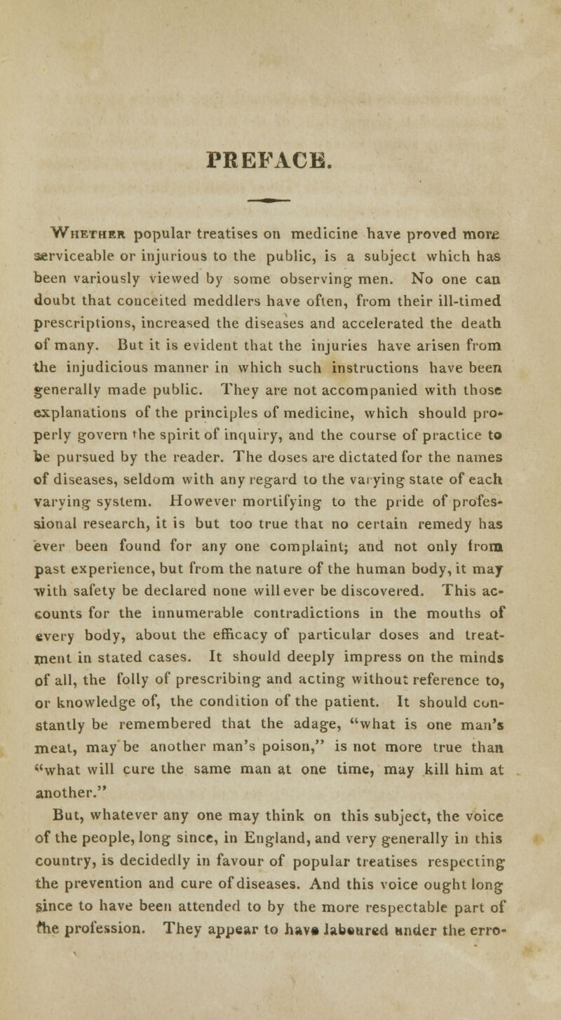 PREFACE. Whether popular treatises on medicine have proved more serviceable or injurious to the public, is a subject which has been variously viewed by some observing men. No one can doubt that conceited meddlers have often, from their ill-timed prescriptions, increased the diseases and accelerated the death of many. But it is evident that the injuries have arisen from the injudicious manner in which such instructions have been generally made public. They are not accompanied with those explanations of the principles of medicine, which should pro- perly govern the spirit of inquiry, and the course of practice to be pursued by the reader. The doses are dictated for the names of diseases, seldom with any regard to the varying state of each varying system. However mortifying to the pride of profes- sional research, it is but too true that no certain remedy has ever been found for any one complaint; and not only iroia past experience, but from the nature of the human body, it may with safety be declared none will ever be discovered. This ac- counts for the innumerable contradictions in the mouths of every body, about the efficacy of particular doses and treat- ment in stated cases. It should deeply impress on the minds of all, the folly of prescribing and acting without reference to, or knowledge of, the condition of the patient. It should con- stantly be remembered that the adage, what is one man's meat, maybe another man's poison, is not more true than what will cure the same man at one time, may kill him at another. But, whatever any one may think on this subject, the voice of the people, long since, in England, and very generally in this country, is decidedly in favour of popular treatises respecting the prevention and cure of diseases. And this voice ought long since to have been attended to by the more respectable part of ftie profession. They appear to have Jabeured nnder the erro-