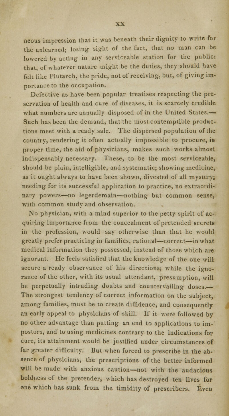 neous impression that it was beneath their dignity to write for the unlearned; losing sight of the fact, that no man can be lowered by acting in any serviceable station for the public: that, of whatever nature might be the duties, they should have felt like Plutarch, the pride, not of receiving, but, of giving im- portance to the occupation. Defective as have been popular treatises respecting the pre- servation of health and cure of diseases, it is scarcely credible what numbers are annually disposed of in the United States.— Such has been the demand, that the most contemptible produc- tions meet with a ready sale. The dispersed population of the country, rendering it often actually impossible to procure, in proper time, the aid of physicians, makes such works almost indispensably necessary. These, to be the most serviceable, should be plain, intelligible, and systematic; showing medicine, as it ought always to have been shown, divested of all mystery; needing for its successful application to practice, no extraordi- nary powers—no legerdemain—nothing but common sense, with common study and observation. No physician, with a mind superior to the petty spirit of ac- quiring importance from the concealment of pretended secrets in the profession, would say otherwise than that he would greatly prefer practicing in families, rational—correct—in what medical information they possessed, instead of those which are ignorant. He feels satisfied that the knowledge of the one will secure a ready observance of his directions; while the igno- rance of the other, with its usual attendant, presumption, will be perpetually intruding doubts and countervailing doses.— The strongest tendency of correct information on the subject, among families, must be to create diffidence, and consequently an early appeal to physicians of skill. If it were followed by no other advantage than putting an end to applications to im- postors, and to using medicines contrary to the indications for cure, its attainment would be justified under circumstances of far greater difficulty. But when forced to prescribe in the ab- sence of physicians, the prescriptions of the better informed will be made with anxious caution—not with the audacious boldness of the pretender, which has destroyed ten lives for one which has sunk from the timidity of prescribers. Even