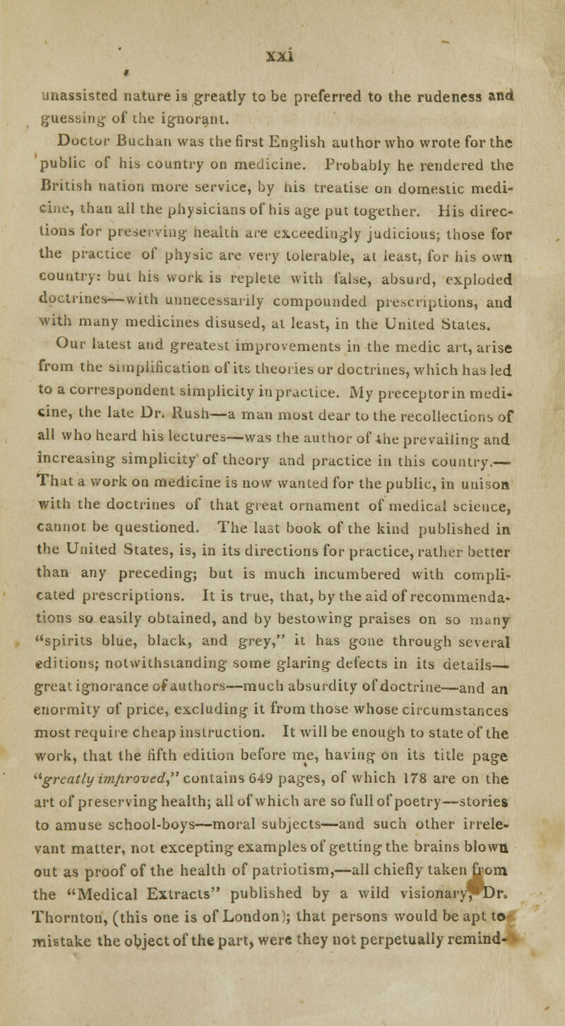 # unassisted nature is greatly to be preferred to the rudeness and guessing of the ignorant. Doctor Buchan was the first English author who wrote for the public of his country on medicine. Probably he rendered the British nation more service, by his treatise on domestic medi- cine, than all the physicians of his age put together. His direc- tions for preserving Health are exceedingly judicious; those for the practice of physic are very tolerable, at least, for his own country: but his work is replete with false, absurd, exploded doctrines—with unnecessarily compounded prescriptions, and with many medicines disused, at least, in the United States. Our latest and greatest improvements in the medic art, arise from the simplification of its theories or doctrines, which has led to a correspondent simplicity in practice. My preceptor in medi- cine, the late Dr. Rush—a man most dear to the recollections of all who heard his lectures—was the author of the prevailing and increasing simplicity of theory and practice in this country.— That a work on medicine is now wanted for the public, in unison with the doctrines of that great ornament of medical science, cannot be questioned. The last book of the kind published in the United States, is, in its directions for practice, rather better than any preceding; but is much incumbered with compli- cated prescriptions. It is true, that, by the aid of recommenda- tions so easily obtained, and by bestowing praises on so many spirits blue, black, and grey, it has gone through several editions; notwithstanding some glaring defects in its details—- great ignorance of authors—much absurdity of doctrine—and an enormity of price, excluding it from those whose circumstances most require cheap instruction. It will be enough to state of the work, that the fifth edition before me, having on its title page greatly imfiroved contains 649 pages, of which 178 are on the art of preserving health; all of which are so full of poetry—stories to amuse school-boys—moral subjects—and such other irrele- vant matter, not excepting examples of getting the brains blown out as proof of the health of patriotism,—all chiefly taken from the Medical Extracts published by a wild visionary^Dr. Thornton, (this one is of London); that persons would be apt to mistake the object of the part, were they not perpetually remind- •