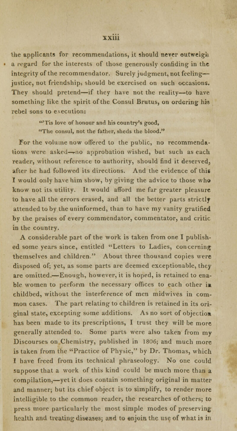 the applicants for recommendations, it should never outweigh • a regard for the interests of those generously confiding in the integrity of the recommendator. Surely judgment, not feeling— justice, not friendship, should be exercised on such occasions. They should pretend—if they have not the reality—to have something like the spirit of the Consul Brutus, on ordering his rebel sons to execution: 'Tis love of honour and his country's good, The consul, not the father, sheds the blood. For the volume now offered to the public, no recommenda- tions were asked—wio approbation wished, but such as each reader, without reference to authority, should find it deserved, after he had followed its directions. And the evidence of this I would only have him show, by giving the advice to those who know not its utility. It would afford me far greater pleasure to have all the errors erased, and all the better parts strictly attended to by the uninformed, than to have my vanity gratified by the praises of every commendator, commentator, and critic in the country. A considerable part of the work is taken from one I publish- ed some years since, entitled Letters to Ladies, concerning themselves and children. About three thousand copies were disposed of; yet, as some parts are deemed exceptionable, they are omitted.—Enough, however, it is hoped, is retained to ena- ble women to perform the necessary offices to each other im childbed, without the interference of men midwives in com- mon cases. The part relating to children is retained in its ori- ginal state, excepting some additions. As no sort of objection has been made to its prescriptions, I trust they will be more generally attended to. Some parts were also taken from my Discourses on Chemistry, published in 1806; and much more is taken from the Practice of Physic, by Dr. Thomas, which I have freed from its technical phraseology. No one could suppose that a work of this kind could be much more than a compilation,—yet it does contain something original in matter and manner; but its chief object is to simplify, to render more intelligible to the common reader, the researches of others; to press more particularly the most simple modes of preserving health and treating diseases; and to enjoin the use of what is in