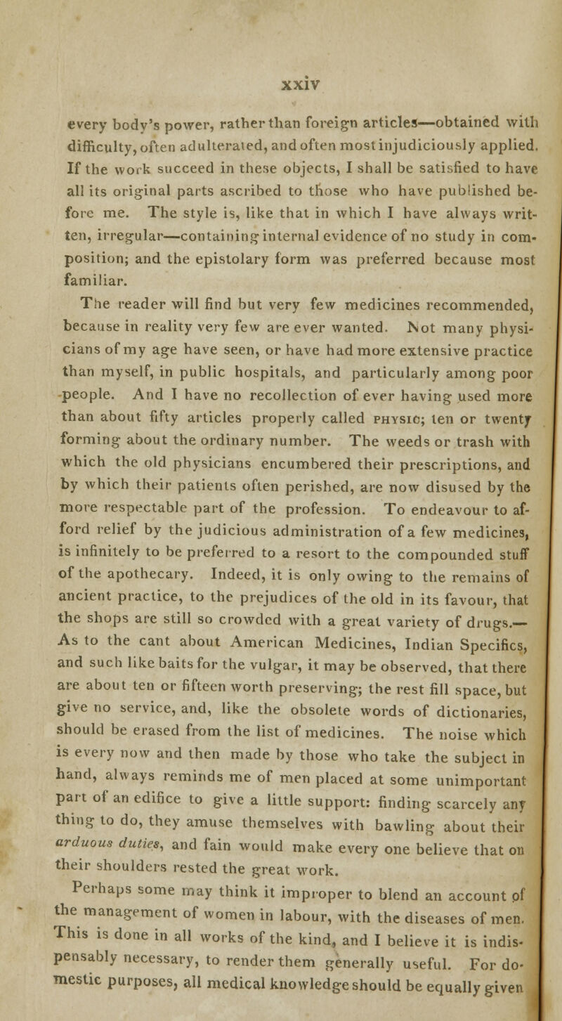 every body's power, rather than foreign articles—obtained with difficulty, often adulterated, and often most injudiciously applied. If the work succeed in these objects, I shall be satisfied to have all its original parts ascribed to those who have published be- fore me. The style is, like that in which I have always writ- ten, irregular—containing internal evidence of no study in com- position; and the epistolary form was preferred because most familiar. The reader will find but very few medicines recommended, because in reality very few are ever wanted, hot many physi- cians of my age have seen, or have had more extensive practice than myself, in public hospitals, and particularly among poor -people. And I have no recollection of ever having used more than about fifty articles properly called physic; ten or twenty forming about the ordinary number. The weeds or trash with which the old physicians encumbered their prescriptions, and by which their patients often perished, are now disused by the more respectable part of the profession. To endeavour to af- ford relief by the judicious administration of a few medicines, is infinitely to be preferred to a resort to the compounded stuff of the apothecary. Indeed, it is only owing to the remains of ancient practice, to the prejudices of the old in its favour, that the shops are still so crowded with a great variety of drugs.— As to the cant about American Medicines, Indian Specifics, and such like baits for the vulgar, it may be observed, that there are about ten or fifteen worth preserving; the rest fill space, but give no service, and, like the obsolete words of dictionaries, should be erased from the list of medicines. The noise which is every now and then made by those who take the subject in hand, always reminds me of men placed at some unimportant part of an edifice to give a little support: finding scarcely any thing to do, they amuse themselves with bawling about their arduous duties, and fain would make every one believe that on their shoulders rested the great work. Perhaps some may think it improper to blend an account pf the management of women in labour, with the diseases of men. This is done in all works of the kind, and I believe it is indis- pensably necessary, to render them generally useful. For do- mestic purposes, all medical knowledge should be equally given