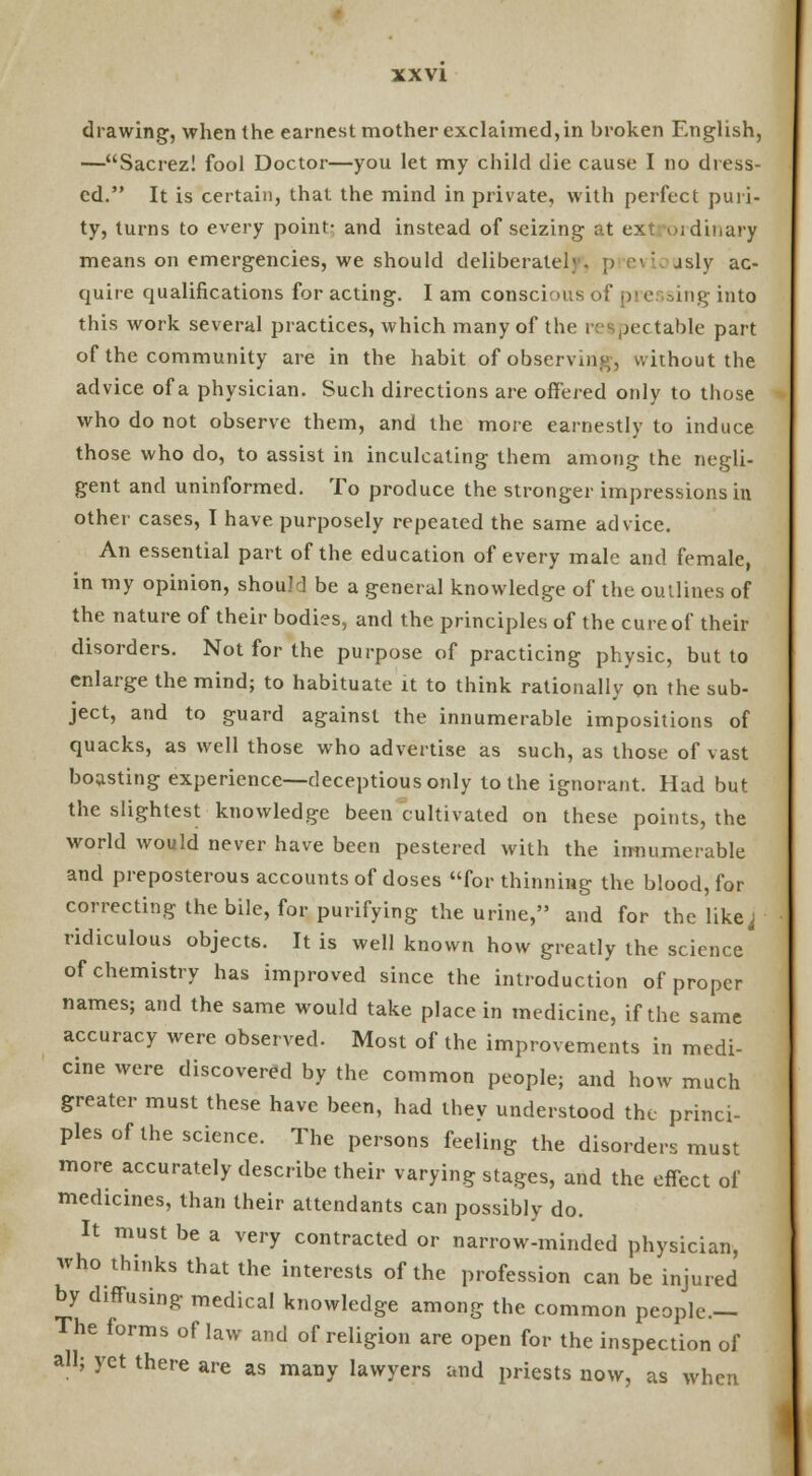drawing, when the earnest mother exclaimed, in broken English, —Sacrez! fool Doctor—you let my child die cause I no dress- ed. It is certain, that the mind in private, with perfect puri- ty, turns to every point- and instead of seizing at ext ordinary means on emergencies, we should deliberatel'. ;> evi jsly ac- quire qualifications for acting. I am conscious of pre sing into this work several practices, which many of the respectable part of the community are in the habit of observui,^, without the advice of a physician. Such directions are offered only to those who do not observe them, and the more earnestly to induce those who do, to assist in inculcating them among the negli- gent and uninformed. To produce the stronger impressions in other cases, I have purposely repeated the same advice. An essential part of the education of every male and female, in my opinion, should be a general knowledge of the outlines of the nature of their bodies, and the principles of the cure of their disorders. Not for the purpose of practicing physic, but to enlarge the mind; to habituate it to think rationally on the sub- ject, and to guard against the innumerable impositions of quacks, as well those who advertise as such, as those of vast boasting experience—deceptious only to the ignorant. Had but the slightest knowledge been cultivated on these points, the world would never have been pestered with the innumerable and preposterous accounts of doses for thinning the blood, for correcting the bile, for purifying the urine, and for the like j ridiculous objects. It is well known how greatly the science of chemistry has improved since the introduction of proper names; and the same would take place in medicine, if the same accuracy were observed. Most of the improvements in medi- cine were discovered by the common people; and how much greater must these have been, had they understood the princi- ples of the science. The persons feeling the disorders must more accurately describe their varying stages, and the effect of medicines, than their attendants can possibly do. It must be a very contracted or narrow-minded physician, who thinks that the interests of the profession can be injured by diffusing medical knowledge among the common people.- The forms of law and of religion are open for the inspection of all; yet there are as many lawyers and priests now, as when