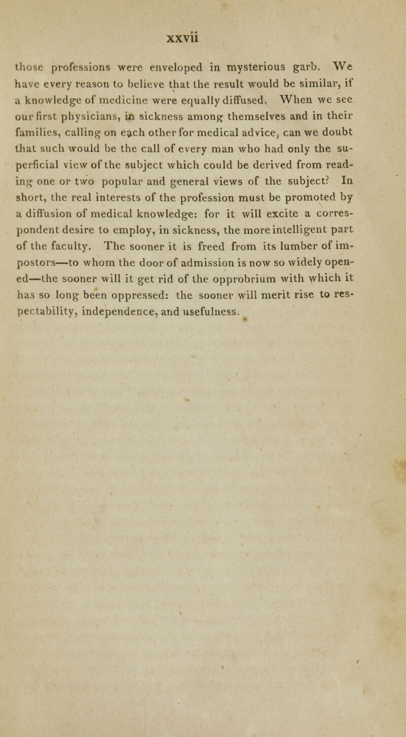 those professions were enveloped in mysterious garb. We have every reason to believe that the result would be similar, if a knowledge of medicine were equally diffused. When we see our first physicians, in sickness among themselves and in their families, calling on each other for medical advice, can we doubt that such would be the call of every man who had only the su- perficial view of the subject which could be derived from read- ing one or two popular and general views of the subject? In short, the real interests of the profession must be promoted by a diffusion of medical knowledge: for it will excite a corres- pondent desire to employ, in sickness, the more intelligent part of the faculty. The sooner it is freed from its lumber of im- postors—to whom the door of admission is now so widely open- ed—the sooner will it get rid of the opprobrium with which it has so long been oppressed: the sooner will merit rise to res- pectability, independence, and usefulness.