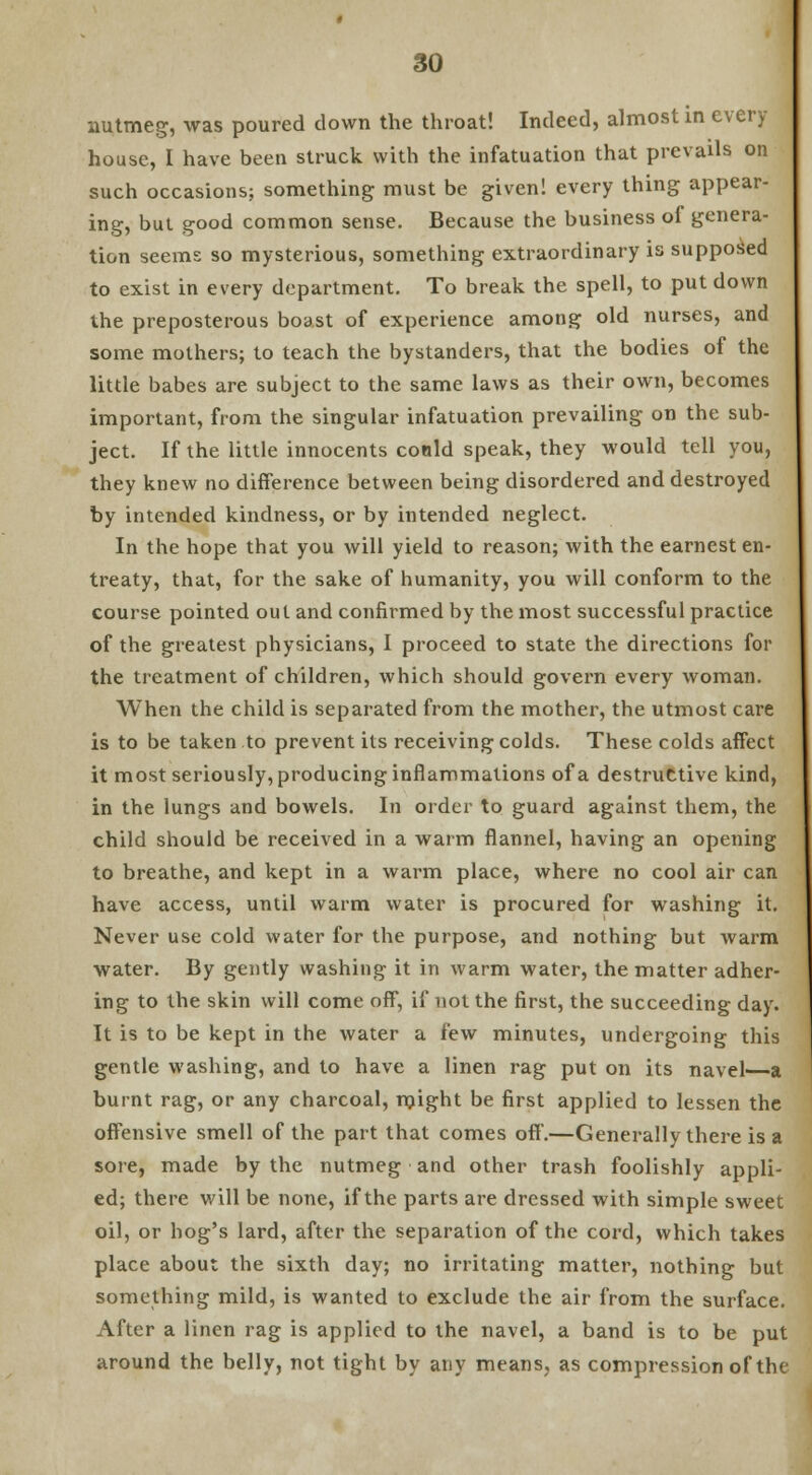 nutmeg, was poured down the throat! Indeed, almost in every house, I have been struck with the infatuation that prevails on such occasions; something must be given! every thing appear- ing, but good common sense. Because the business of genera- tion seems so mysterious, something extraordinary is supposed to exist in every department. To break the spell, to put down the preposterous boast of experience among old nurses, and some mothers; to teach the bystanders, that the bodies of the little babes are subject to the same laws as their own, becomes important, from the singular infatuation prevailing on the sub- ject. If the little innocents conld speak, they would tell you, they knew no difference between being disordered and destroyed by intended kindness, or by intended neglect. In the hope that you will yield to reason; with the earnest en- treaty, that, for the sake of humanity, you will conform to the course pointed out and confirmed by the most successful practice of the greatest physicians, I proceed to state the directions for the treatment of children, which should govern every woman. When the child is separated from the mother, the utmost care is to be taken to prevent its receiving colds. These colds affect it most seriously, producing inflammations of a destructive kind, in the lungs and bowels. In order to guard against them, the child should be received in a warm flannel, having an opening to breathe, and kept in a warm place, where no cool air can have access, until warm water is procured for washing it. Never use cold water for the purpose, and nothing but warm water. By gently washing it in warm water, the matter adher- ing to the skin will come off, if not the first, the succeeding day. It is to be kept in the water a few minutes, undergoing this gentle washing, and to have a linen rag put on its navel—a burnt rag, or any charcoal, might be first applied to lessen the offensive smell of the part that comes off.—Generally there is a sore, made by the nutmeg and other trash foolishly appli- ed; there will be none, if the parts are dressed with simple sweet oil, or hog's lard, after the separation of the cord, which takes place about the sixth day; no irritating matter, nothing but something mild, is wanted to exclude the air from the surface. After a linen rag is applied to the navel, a band is to be put around the belly, not tight by any means, as compression of the