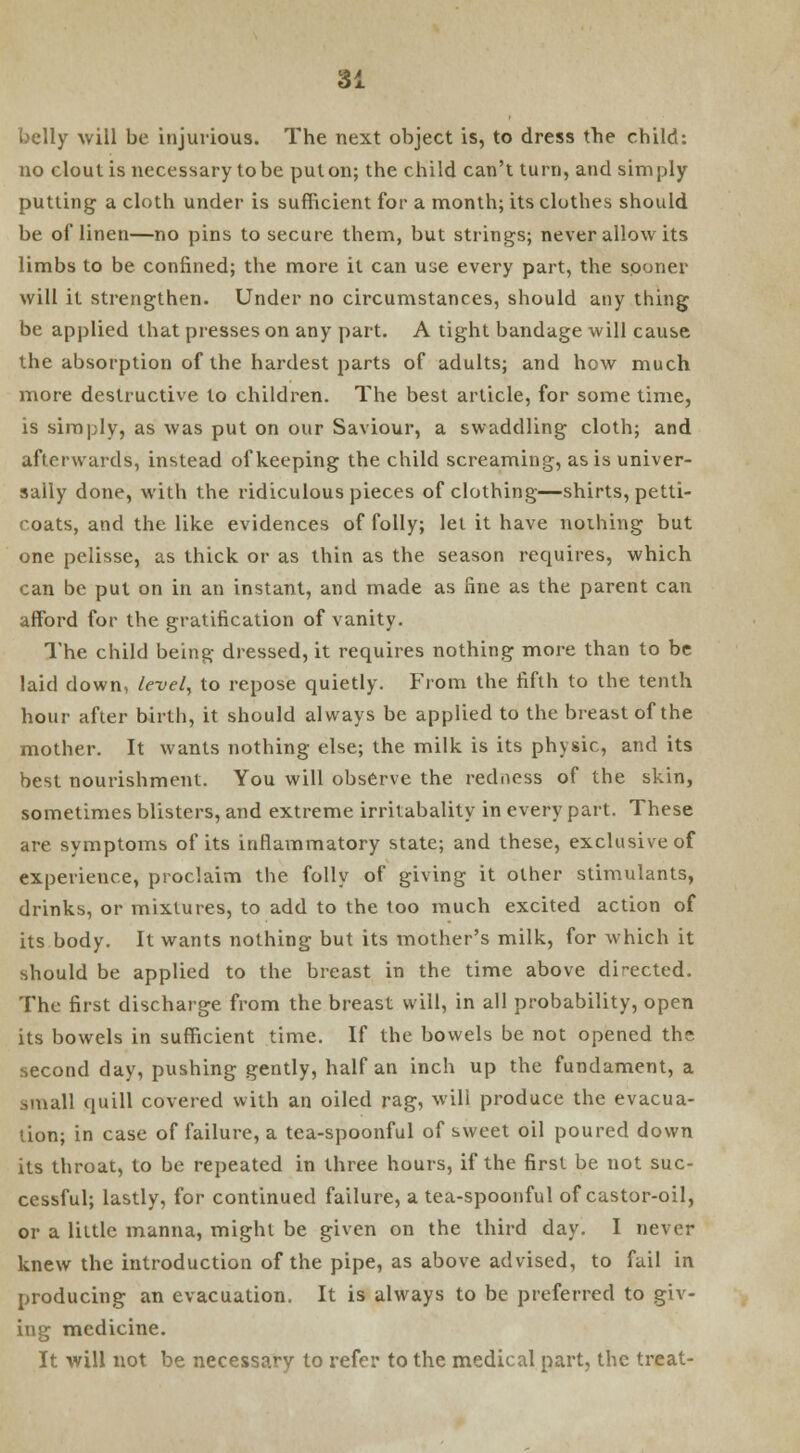 belly will be injurious. The next object is, to dress the child: no clout is necessary to be put on; the child can't turn, and simply putting a cloth under is sufficient for a month; its clothes should be of linen—no pins to secure them, but strings; never allow its limbs to be confined; the more it can use every part, the sooner will it strengthen. Under no circumstances, should any thing be applied that presses on any part. A tight bandage will cause the absorption of the hardest parts of adults; and how much more destructive to children. The best article, for some time, is simply, as was put on our Saviour, a swaddling cloth; and afterwards, instead of keeping the child screaming, as is univer- sally done, with the ridiculous pieces of clothing—shirts, petti- coats, and the like evidences of folly; let it have nothing but one pelisse, as thick or as thin as the season requires, which can be put on in an instant, and made as line as the parent can afford for the gratification of vanity. The child being dressed, it requires nothing more than to be laid clown, level, to repose quietly. From the fifth to the tenth hour after birth, it should always be applied to the breast of the mother. It wants nothing else; the milk is its physic, and its best nourishment. You will observe the redness of the skin, sometimes blisters, and extreme irritabality in every part. These are symptoms of its inflammatory state; and these, exclusive of experience, proclaim the folly of giving it other stimulants, drinks, or mixtures, to add to the too much excited action of its body. It wants nothing but its mother's milk, for which it should be applied to the breast in the time above directed. The first discharge from the breast will, in all probability, open its bowels in sufficient time. If the bowels be not opened the second day, pushing gently, half an inch up the fundament, a small (pall covered with an oiled rag, will produce the evacua- tion; in case of failure, a tea-spoonful of sweet oil poured down its throat, to be repeated in three hours, if the first be not suc- cessful; lastly, for continued failure, a tea-spoonful of castor-oil, or a little manna, might be given on the third day. I never knew the introduction of the pipe, as above advised, to fail in producing an evacuation. It is always to be preferred to giv- ing medicine. It will not be necessary to refer to the medical part, the treat-
