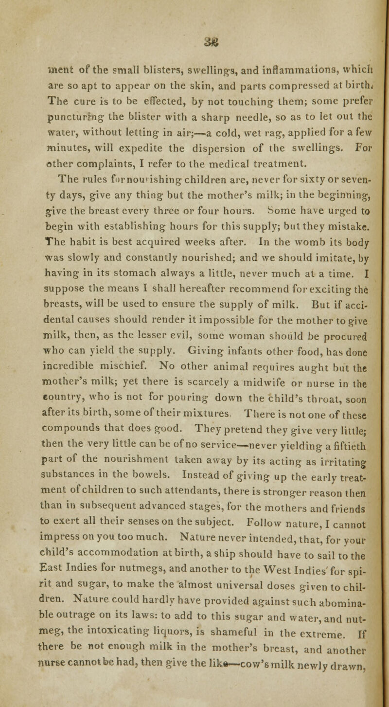 36 uient of the small blisters, swellings, and inflammations, which are so apt to appear on the skin, and parts compressed at births The cure is to be effected, by not touching them; some prefer puncturing the blister with a sharp needle, so as to let out the water, without letting in air;—a cold, wet rag, applied for a few minutes, will expedite the dispersion of the swellings. For other complaints, I refer to the medical treatment. The rules f.irnou'ishing children are, never for sixty or seven- ty days, give any thing but the mother's milk; in the beginning, give the breast every three or four hours. Some have urged to begin with establishing hours for this supply; but they mistake. The habit is best acquired weeks after. In the womb its body was slowly and constantly nourished; and we should imitate, by having in its stomach always a little, never much at a time. I suppose the means I shall hereafter recommend for exciting the breasts, will be used to ensure the supply of milk. But if acci- dental causes should render it impossible for the mother to give milk, then, as the lesser evil, some woman should be procured who can yield the supply. Giving infants other food, has done incredible mischief. No other animal requires aught but the mother's milk; yet there is scarcely a midwife or nurse in the country, who is not for pouring down the child's throat, soon after its birth, some of their mixtures. There is not one of these compounds that does good. They pretend they give very little; then the very little can be of no service—never yielding a fiftieth part of the nourishment taken away by its acting as irritating substances in the bowels. Instead of giving up the early treat- ment of children to such attendants, there is stronger reason then than in subsequent advanced stages, for the mothers and friends to exert all their senses on the subject. Follow nature, I cannot impress on you too much. Nature never intended, that, for your child's accommodation at birth, a ship should have to sail to the East Indies for nutmegs, and another to the West Indies'for spi- rit and sugar, to make the almost universal doses given to chil- dren. Nature could hardly have provided against such abomina- ble outrage on its laws: to add to this sugar and water, and nut- meg, the intoxicating liquors, is shameful in the extreme. If there be not enough milk in the mother's breast, and another nurse cannot be had, then give the like—cow's milk newly drawn,