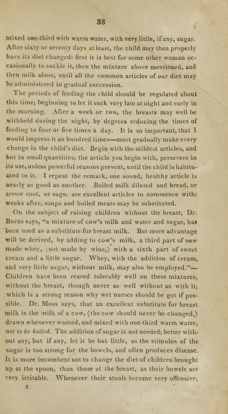 mixed one-third with warm water, with very little, if any, sugar. After sixty or seventy clays at least, the child may then properly have its diet changed: first it is best for some other woman oc- casionally to suckle it, then the mixture above mentioned, and then milk alone, until all the common articles of our diet may be administered in gradual succession. The periods of feeding the child should be regulated about this time; beginning to let it suck very late at night and early in the morning. After a week or two, the breasts may well be withheld during the night, by degrees reducing the times of feeding to four or five times a day. It is so important, that I would impress it an hundred times—most gradually make every change in the child's diet. Begin with the mildest articles, and but in small quantities; the article you begin with, persevere in its use, unless powerful reasons prevent, until the child is habitu- ated to it. I repeat the remark, one sound, healthy article is nearly as good as another. Boiled milk diluted and bread, or arrow root, or sago, are excellent articles to commence with: weeks after, soups and boiled meats may be substituted. On the subject of raising children without the breast, Dr. Burns says, a mixture of cow's milk and water and sugar, has been used as a substitute for breast milk. But more advantage will be derived, by adding to cow's milk, a third part of new made whey, (not made by wine,) with a sixth part of sweet cream and a little sugar. Whey, with the addition of cream, and very little sugar, without milk, may also be employed.— Children have been reared tolerably well on these mixtures, without the breast, though never as well without as with it; which is a strong reason why wet nurses should be got if pos- sible. Dr. Moss says, that an excellent substitute for breast milk is the milk of a cow, (the cow should never be changed,) drawn whenever wanted, and mixed with one-third warm water, not to be boiled. The addition of sugar is not needed; better with- out any, but if any, let it be but little, as the stimulus of the sugar is too strong for the bowels, and often produces disease. It is more incumbent not to change the diet of children brought up at the spoon, than those at the breast, as their bowels are very irritable. Whenever their stools become very offensive, 5
