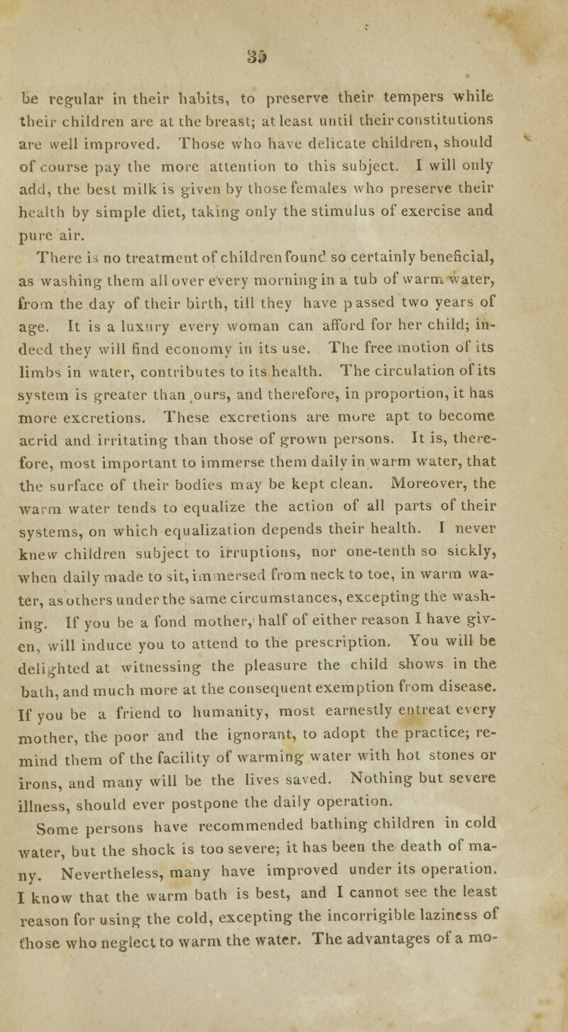 3& be regular in their habits, to preserve their tempers while their children are at the breast; at least until their constitutions are well improved. Those who have delicate children, should of course pay the more attention to this subject. I will only add, the best milk, is given by those females who preserve their health by simple diet, taking only the stimulus of exercise and pure air. There is no treatment of children found so certainly beneficial, as washing them all over every morning in a tub of warm, water, from the day of their birth, till they have passed two years of age. It is a luxury every woman can afford for her child; in- deed they will find economy in its use. The free motion of its limbs in water, contributes to its health. The circulation of its system is greater than ours, and therefore, in proportion, it has more excretions. These excretions are mure apt to become acrid and irritating than those of grown persons. It is, there- fore, most important to immerse them daily in warm water, that the surface of their bodies may be kept clean. Moreover, the warm water tends to equalize the action of all parts of their systems, on which equalization depends their health. I never knew children subject to irruptions, nor one-tenth so sickly, when daily made to sit, immersed from neck to toe, in warm wa- ter, as others under the same circumstances, excepting the wash- ing. If you be a fond mother, half of either reason I have giv- en, will induce you to attend to the prescription. You will be delighted at witnessing the pleasure the child shows in the bath, and much more at the consequent exemption from disease. If you be a friend to humanity, most earnestly entreat every mother, the poor and the ignorant, to adopt the practice; re- mind them of the facility of warming water with hot stones or irons, and many will be the lives saved. Nothing but severe illness, should ever postpone the daily operation. Some persons have recommended bathing children in cold water, but the shock is too severe; it has been the death of ma- ny. Nevertheless, many have improved under its operation. I know that the warm bath is best, and I cannot see the least reason for using the cold, excepting the incorrigible laziness of those who neglect to warm the water. The advantages of a mo-