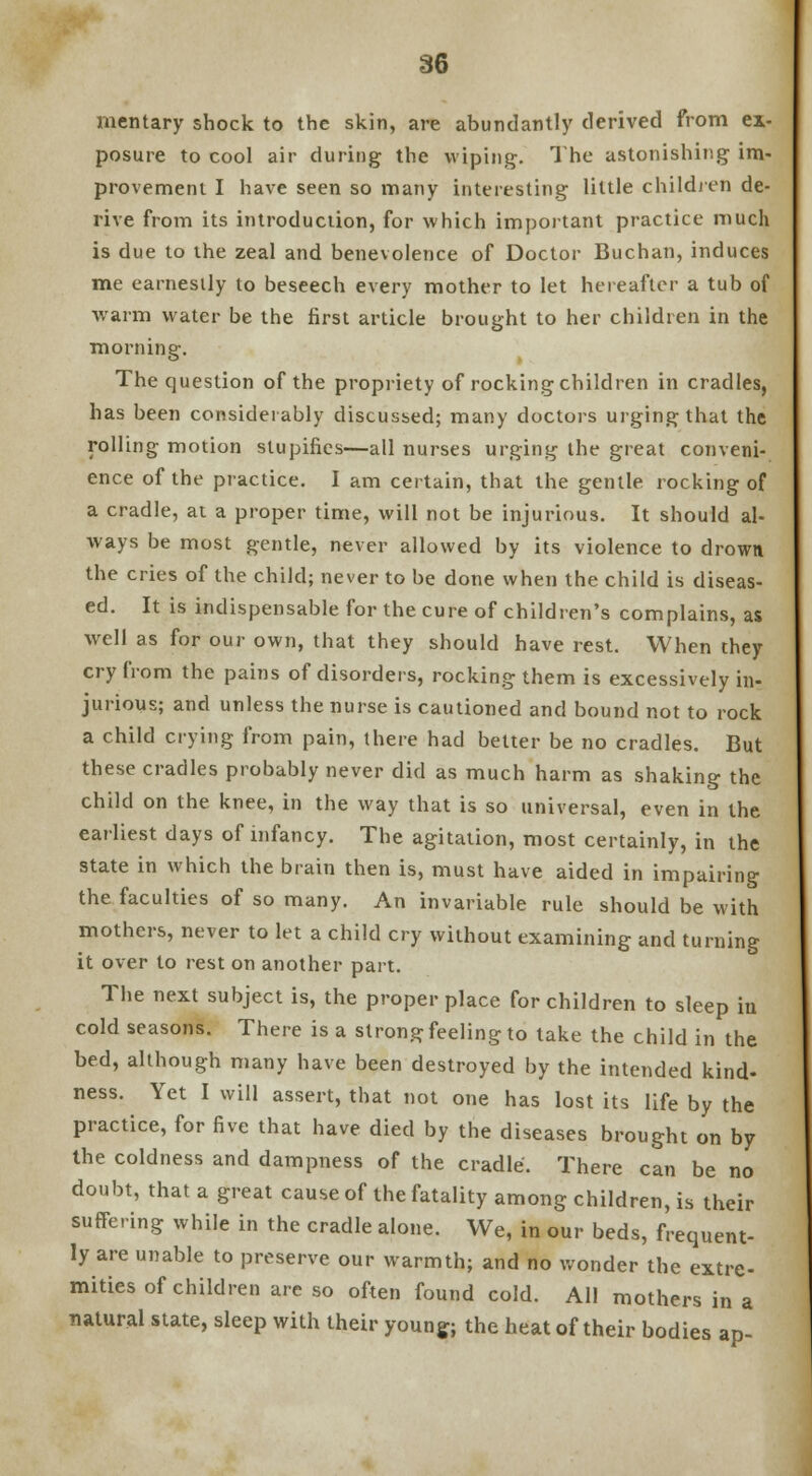 mentary shock to the skin, are abundantly derived from ex- posure to cool air during the wiping. The astonishing im- provement I have seen so many interesting little children de- rive from its introduction, for which important practice much is due to the zeal and benevolence of Doctor Buchan, induces me earnestly to beseech every mother to let hereafter a tub of warm water be the first article brought to her children in the morning. The question of the propriety of rocking children in cradles, has been considerably discussed; many doctors urging that the rolling motion stupifies—all nurses urging the great conveni- ence of the practice. I am certain, that the gentle rocking of a cradle, at a proper time, will not be injurious. It should al- ways be most gentle, never allowed by its violence to drown the cries of the child; never to be done when the child is diseas- ed. It is indispensable for the cure of children's complains, as well as for our own, that they should have rest. When they cry from the pains of disorders, rocking them is excessively in- jurious; and unless the nurse is cautioned and bound not to rock a child crying from pain, there had belter be no cradles. But these cradles probably never did as much harm as shaking the child on the knee, in the way that is so universal, even in the earliest days of infancy. The agitation, most certainly, in the state in which the brain then is, must have aided in impairing the faculties of so many. An invariable rule should be with mothers, never to let a child cry without examining and turning it over to rest on another part. The next subject is, the proper place for children to sleep in cold seasons. There is a strong feeling to take the child in the bed, although many have been destroyed by the intended kind- ness. Yet I will assert, that not one has lost its life by the practice, for five that have died by the diseases brought on by the coldness and dampness of the cradle. There can be no doubt, that a great cause of the fatality among children, is their suffering while in the cradle alone. We, in our beds, frequent- ly are unable to preserve our warmth; and no wonder the extre- mities of children are so often found cold. All mothers in a natural state, sleep with their young; the heat of their bodies ap-