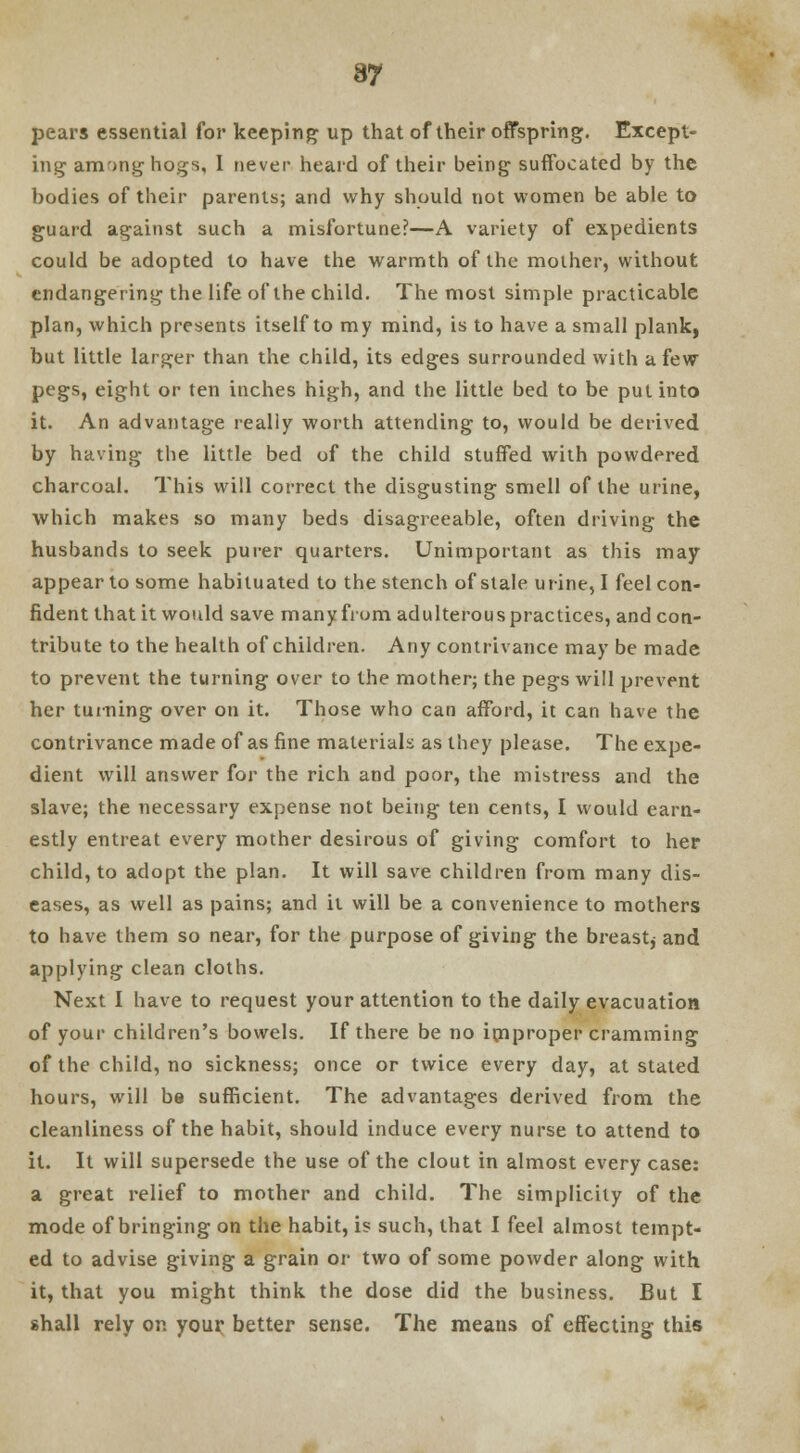 pears essential for keeping up that of their offspring. Except- ing among hogs, I never heard of their being suffocated by the bodies of their parents; and why should not women be able to guard against such a misfortune?—A variety of expedients could be adopted to have the warmth of the mother, without endangering the life of the child. The most simple practicable plan, which presents itself to my mind, is to have a small plank, but little larger than the child, its edges surrounded with a few pegs, eight or ten inches high, and the little bed to be put into it. An advantage really worth attending to, would be derived by having the little bed of the child stuffed with powdered charcoal. This will correct the disgusting smell of the urine, which makes so many beds disagreeable, often driving the husbands to seek purer quarters. Unimportant as this may appear to some habituated to the stench of stale urine, I feel con- fident that it would save many from adulterouspractices, and con- tribute to the health of children. Any contrivance may be made to prevent the turning over to the mother; the pegs will prevent her turning over on it. Those who can afford, it can have the contrivance made of as fine materials as they please. The expe- dient will answer for the rich and poor, the mistress and the slave; the necessary expense not being ten cents, I would earn- estly entreat every mother desirous of giving comfort to her child, to adopt the plan. It will save children from many dis- eases, as well as pains; and it will be a convenience to mothers to have them so near, for the purpose of giving the breast, and applying clean cloths. Next I have to request your attention to the daily evacuation of your children's bowels. If there be no improper cramming of the child, no sickness; once or twice every day, at stated hours, will be sufficient. The advantages derived from the cleanliness of the habit, should induce every nurse to attend to it. It will supersede the use of the clout in almost every case: a great relief to mother and child. The simplicity of the mode of bringing on the habit, is such, that I feel almost tempt- ed to advise giving a grain or two of some powder along with it, that you might think the dose did the business. But I shall rely on your better sense. The means of effecting this