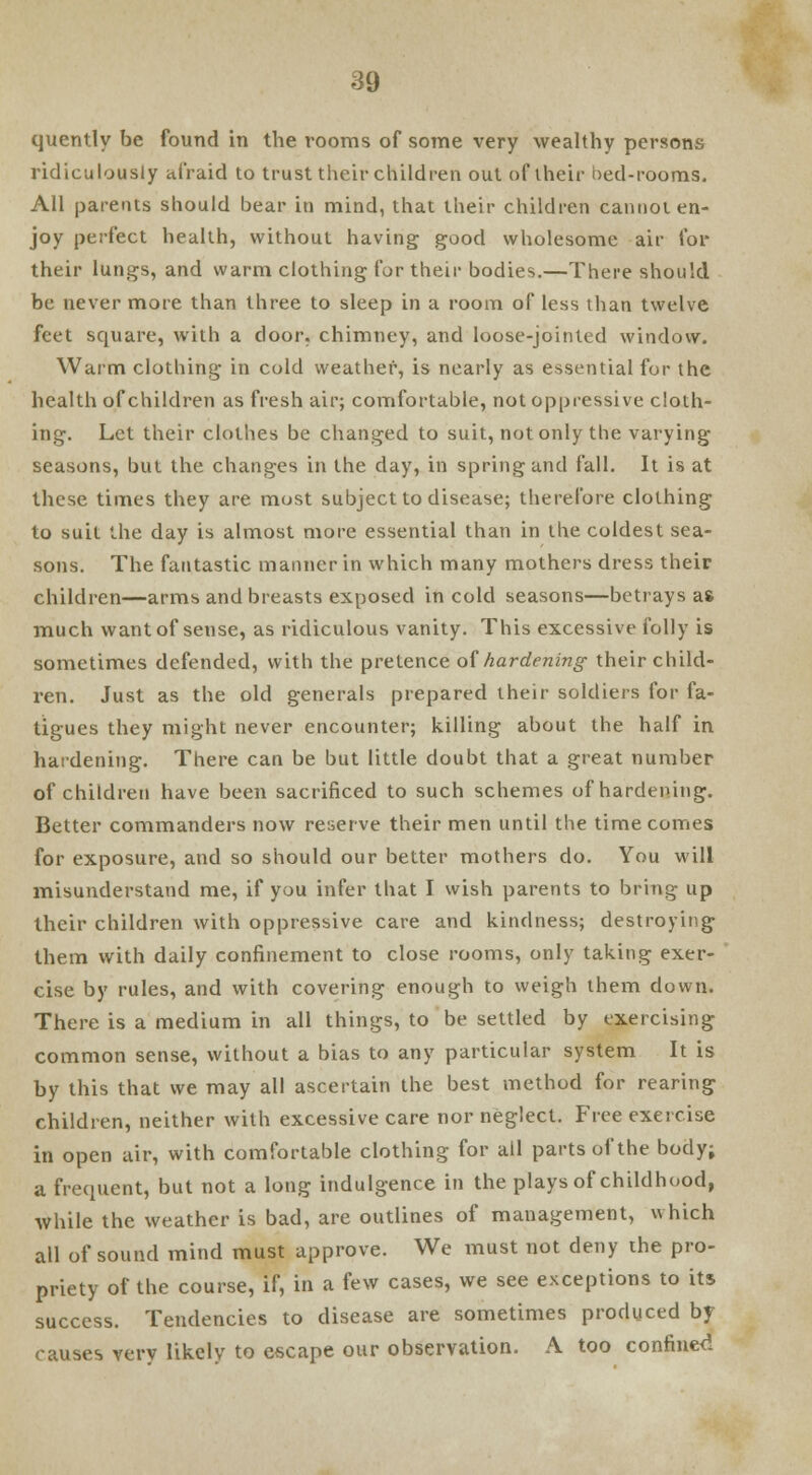 quently be found in the rooms of some very wealthy persons ridiculously afraid to trust their children out of their bed-rooms. All parents should bear in mind, that their children cannot en- joy perfect health, without having good wholesome air for their lungs, and warm clothing for their bodies.—There should be never more than three to sleep in a room of less than twelve feet square, with a door, chimney, and loose-jointed window. Warm clothing in cold weather, is nearly as essential for the health of children as fresh air; comfortable, not oppressive cloth- ing. Let their clothes be changed to suit, not only the varying seasons, but the changes in the day, in spring and fall. It is at these times they are most subject to disease; therefore clothing to suit the day is almost more essential than in the coldest sea- sons. The fantastic manner in which many mothers dress their children—arms and breasts exposed in cold seasons—betrays as much want of sense, as ridiculous vanity. This excessive folly is sometimes defended, with the pretence of hardening their child- ren. Just as the old generals prepared their soldiers for fa- tigues they might never encounter; killing about the half in hardening. There can be but little doubt that a great number of children have been sacrificed to such schemes of hardening. Better commanders now reserve their men until the time comes for exposure, and so should our better mothers do. You will misunderstand me, if you infer that I wish parents to bring up their children with oppressive care and kindness; destroying them with daily confinement to close rooms, only taking exer- cise by rules, and with covering enough to weigh them down. There is a medium in all things, to be settled by exercising common sense, without a bias to any particular system It is by this that we may all ascertain the best method for rearing children, neither with excessive care nor neglect. Free exercise in open air, with comfortable clothing for all parts of the body; a frequent, but not a long indulgence in the plays of childhood, while the weather is bad, are outlines of management, which all of sound mind must approve. We must not deny the pro- priety of the course, if, in a few cases, we see exceptions to its success. Tendencies to disease are sometimes produced by causes very likely to escape our observation. A too confined