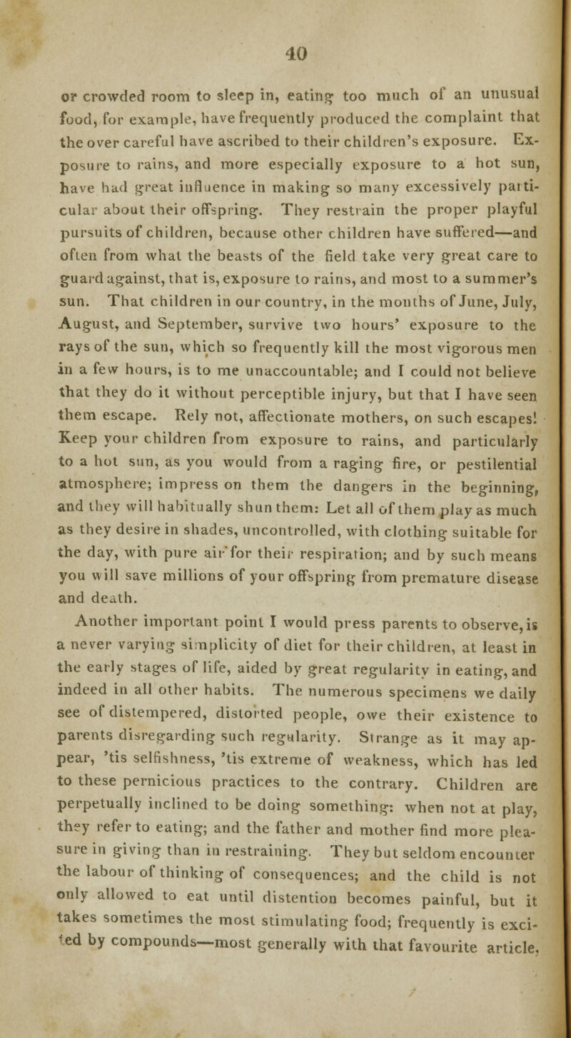 oi* crowded room to sleep in, eating1 too much of an unusual food, for example, have frequently produced the complaint that the over careful have ascrihed to their children's exposure. Ex- posure to rains, and more especially exposure to a hot sun, have had great influence in making so many excessively paiti- cular about their offspring. They restrain the proper playful pursuits of children, because other children have suffered—and often from what the beasts of the field take very great care to guard against, that is, exposure to rains, and most to a summer's sun. That children in our country, in the months of June, July, August, and September, survive two hours' exposure to the rays of the sun, which so frequently kill the most vigorous men in a few hours, is to me unaccountable; and I could not believe that they do it without perceptible injury, but that I have seen them escape. Rely not, affectionate mothers, on such escapes! Keep your children from exposure to rains, and particularly to a hot sun, as you would from a raging fire, or pestilential atmosphere; impress on them the dangers in the beginning, and they will habitually shun them: Let all of them play as much as they desire in shades, uncontrolled, with clothing suitable for the day, with pure air*for their respiration; and by such means you will save millions of your offspring from premature disease and death. Another important point I would press parents to observe, is a never varying simplicity of diet for their children, at least in the early stages of life, aided by great regularity in eating, and indeed in all other habits. The numerous specimens we daily see of distempered, distorted people, owe their existence to parents disregarding such regularity. Strange as it may ap- pear, 'tis selfishness, 'tis extreme of weakness, which has led to these pernicious practices to the contrary. Children are perpetually inclined to be doing something: when not at play, they refer to eating; and the father and mother find more plea- sure in giving than in restraining. They but seldom encounter the labour of thinking of consequences; and the child is not only allowed to eat until distention becomes painful, but it takes sometimes the most stimulating food; frequently is exci- sed by compounds—most generally with that favourite article.