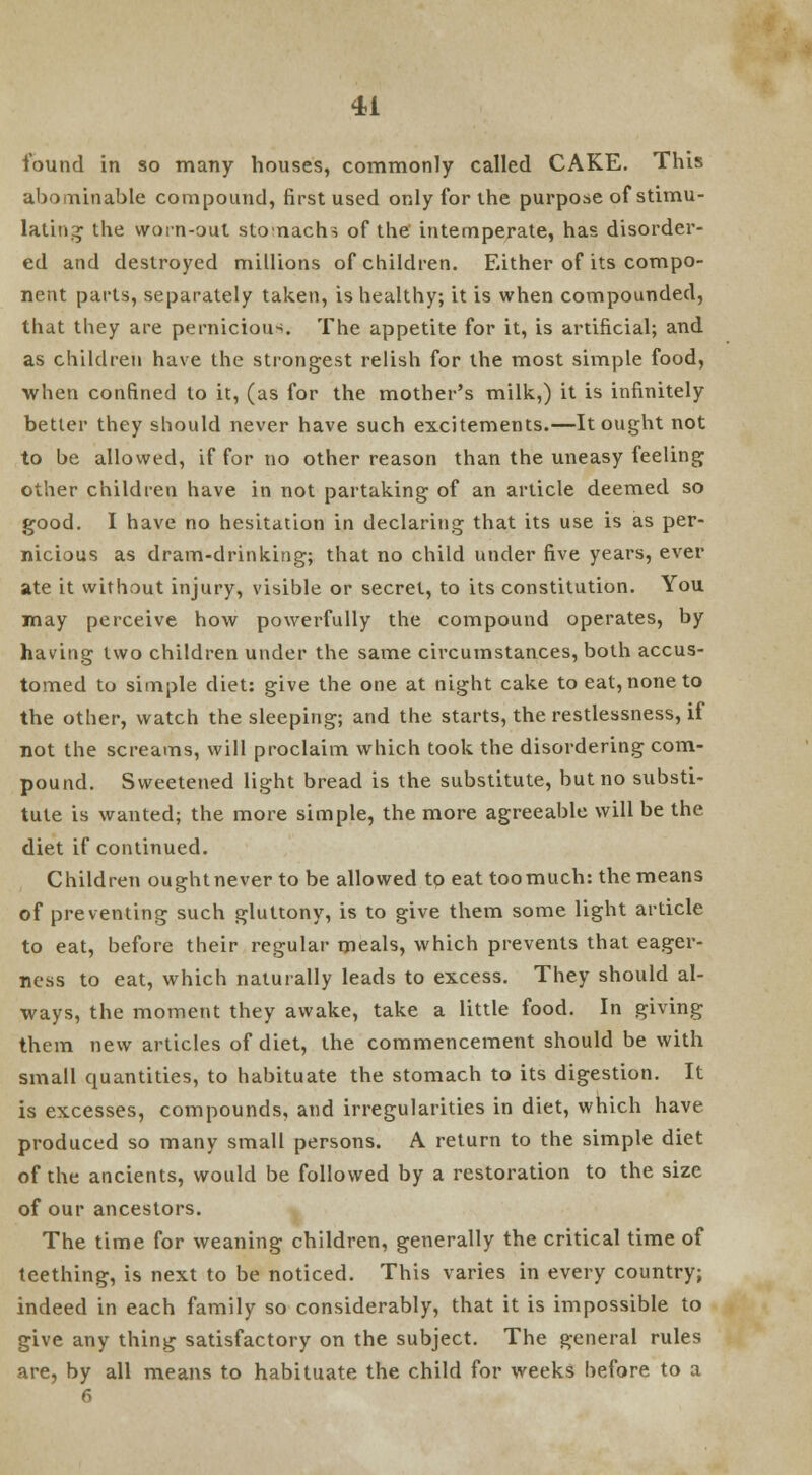 found in so many houses, commonly called CAKE. This abominable compound, first used only for the purpose of stimu- lating the worn-out stomachs of the' intemperate, has disorder- ed and destroyed millions of children. Either of its compo- nent parts, separately taken, is healthy; it is when compounded, that they are pernicious. The appetite for it, is artificial; and as children have the strongest relish for the most simple food, when confined to it, (as for the mother's milk,) it is infinitely better they should never have such excitements.—It ought not to be allowed, if for no other reason than the uneasy feeling other children have in not partaking of an article deemed so good. I have no hesitation in declaring that its use is as per- nicious as dram-drinking; that no child under five years, ever ate it without injury, visible or secret, to its constitution. You may perceive how powerfully the compound operates, by having two children under the same circumstances, both accus- tomed to simple diet: give the one at night cake to eat, none to the other, watch the sleeping; and the starts, the restlessness, if not the screams, will proclaim which took the disordering com- pound. Sweetened light bread is the substitute, but no substi- tute is wanted; the more simple, the more agreeable will be the diet if continued. Children ought never to be allowed to eat toomuch: the means of preventing such gluttony, is to give them some light article to eat, before their regular meals, which prevents that eager- ness to eat, which naturally leads to excess. They should al- ways, the moment they awake, take a little food. In giving them new articles of diet, the commencement should be with small quantities, to habituate the stomach to its digestion. It is excesses, compounds, and irregularities in diet, which have produced so many small persons. A return to the simple diet of the ancients, would be followed by a restoration to the size of our ancestors. The time for weaning children, generally the critical time of teething, is next to be noticed. This varies in every country; indeed in each family so considerably, that it is impossible to give any thing satisfactory on the subject. The general rules are, by all means to habituate the child for weeks before to a