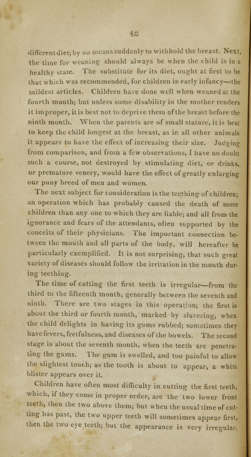 different diet; by no means suddenly to withhold the breast. Next, the time for weaning should always be when the child is in a healthy state. The substitute for its diet, ought at first to be that which was recommended, for children in early infancy—the mildest articles. Children have done well when weaned at the fourth month; but unless some disability in the mother renders it improper, itis best not to deprive them of the breast before the ninth month. When the parents are of small stature, itis best to keep the child longest at the breast, as in all other animals it appears to have the effect of increasing their size. Juclginp- from comparison, and from a few observations, I have no doubt such a course, not destroyed by stimulating diet, or drinks, or premature venery, would have the effect of greatly enlarging our puny breed of men and women. The next subject for consideration is the teething of children; an operation which has probably caused the death of more children than any one to which they are liable; and all from the ignorance and fears of the attendants, often supported by the conceits of their physicians. The important connection be- tween the mouth and all parts of the body, will hereafter be particularly exemplified. It is not surprising, that such great variety of diseases should follow the irritation in the mouth dur- ing teething. The time of cutting the first teeth is irregular—from the third to the fifteenth month, generally between the seventh and ninth. There are two stages in this operation; the first is about the third or fourth month, marked by slavering, when the child delights in having its gums rubbed; sometimes they have fevers, fretfulness, and diseases of the bowels. The second stage is about the seventh month, when the teeth are penetra- ting the gums. The gum is swelled, and too painful to allow the slightest touch; as the tooth is about to appear, a white blister appears over it. Children have often most difficulty in cutting the first teeth, which, if they come in proper order, are the two lower front teeth, then the two above them; but when the usual time of cut- ting has past, the two upper teeth will sometimes appear first, then the two eye teeth; but the appearance is very irregular.