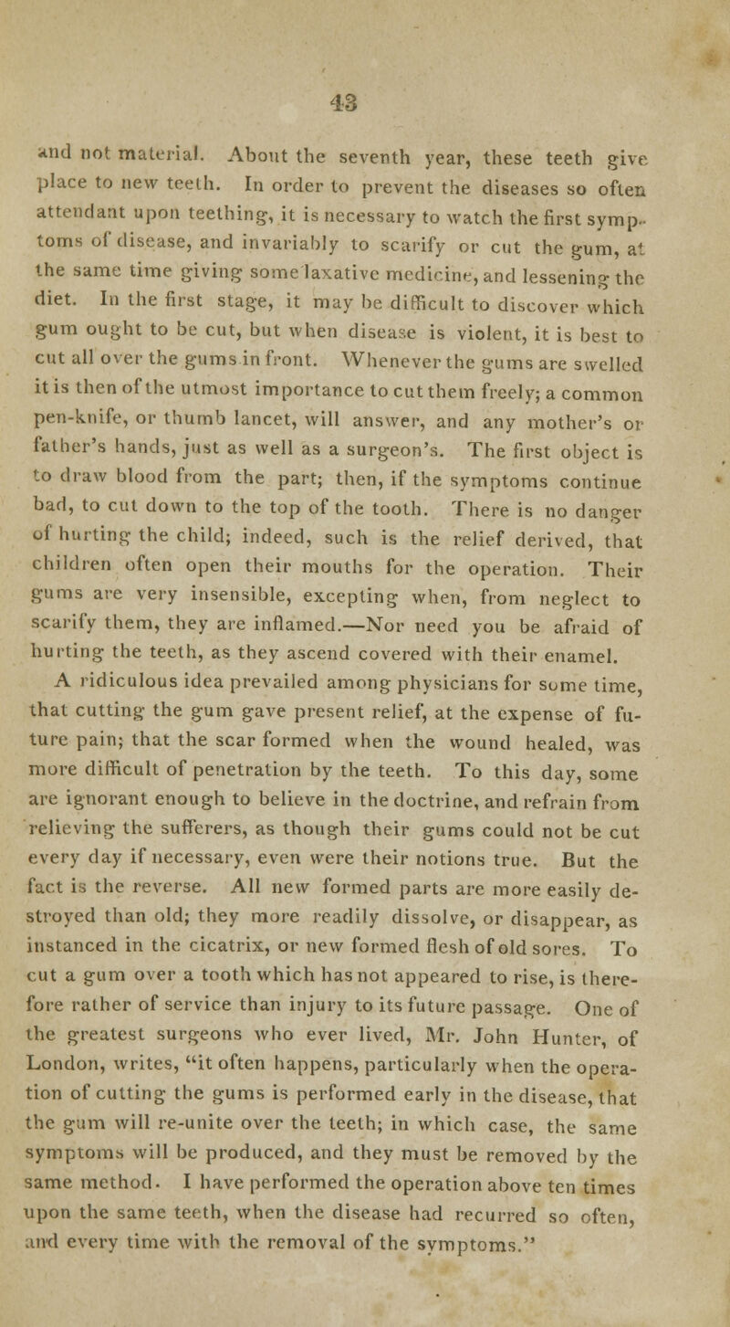 and not material. About the seventh year, these teeth give place to new teeth. In order to prevent the diseases so often attendant upon teething, it is necessary to watch the first symp- toms of disease, and invariably to scarify or cut the gum, at the same time giving some laxative medicine, and lessening the diet. In the first stage, it may be difficult to discover which gum ought to be cut, but when disease is violent, it is best to cut all over the gums in front. Whenever the gums are swelled it is then of the utmost importance to cut them freely; a common pen-knife, or thumb lancet, will answer, and any mother's or father's hands, just as well as a surgeon's. The first object is to draw blood from the part; then, if the symptoms continue bad, to cut down to the top of the tooth. There is no danger of hurting the child; indeed, such is the relief derived, that children often open their mouths for the operation. Their gums are very insensible, excepting when, from neglect to scarify them, they are inflamed.—Nor need you be afraid of hurting the teeth, as they ascend covered with their enamel. A ridiculous idea prevailed among physicians for some time, that cutting the gum gave present relief, at the expense of fu- ture pain; that the scar formed when the wound healed, was more difficult of penetration by the teeth. To this day, some are ignorant enough to believe in the doctrine, and refrain from relieving the sufferers, as though their gums could not be cut every day if necessary, even were their notions true. But the fact is the reverse. All new formed parts are more easily de- stroyed than old; they more readily dissolve, or disappear, as instanced in the cicatrix, or new formed flesh of old sores. To cut a gum over a tooth which has not appeared to rise, is there- fore rather of service than injury to its future passage. One of the greatest surgeons who ever lived, Mr. John Hunter, of London, writes, it often happens, particularly when the opera- tion of cutting the gums is performed early in the disease, that the gum will re-unite over the teeth; in which case, the same symptoms will be produced, and they must be removed by the same method. I have performed the operation above ten times upon the same teeth, when the disease had recurred so often, ami every time with the removal of the symptoms.