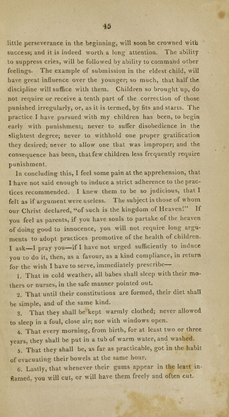 little perseverance in the beginning, will soon be crowned with success; and it is indeed worth a long attention. The ability to suppress cries, will be followed by ability to command other feelings. The example of submission in the eldest child, will have great influence over the younger; so much, that half the discipline will suffice with them. Children so brought up, do not require or receive a tenth part of the correction of those punished irregularly, or, as it is termed, by fits and starts. The practice I have pursued with my children has been, to begin early with punishment; never to suffer disobedience in the slightest degree; never to withhold one proper gratification they desired; never to allow one that was improper; and the consequence has been, that few children less frequently require punishment. In concluding this, I feel some pain at the apprehension, that I have not said enough to induce a strict adherence to the prac- tices recommended. I knew them to be so judicious, that I felt as if argument were useless. The subject is those of whom our Christ declared, of such is the kingdom of Heaven! If you feel as parents, if you have souls to partake of the heaven of doing good to innocence, you will not require long argu- ments to adopt practices promotive of the health of children. I ask I pray you—if I have not urged sufficiently to induce you to do it, then, as a favour, as a kind compliance, in return for the wish I have to serve, immediately prescribe— 1. That in cold weather, all babes shall sleep with their mo- thers or nurses, in the safe manner pointed out. 2. That until their constitutions are formed, their diet shall be simple, and of the same kind. S. That they shall be kept warmly clothed; never allowed to sleep in a foul, close air; nor with windows open. 4. That every morning, from birth, for at least two or three years, they shall be put in a tub of warm water, and washed. 5. That they shall be, as far as practicable, got in the habit of evacuating their bowels at the same hour. 6. Lastly, that whenever their gums appear in the least in- flamed, you will cut, or will have them freely and often cut.