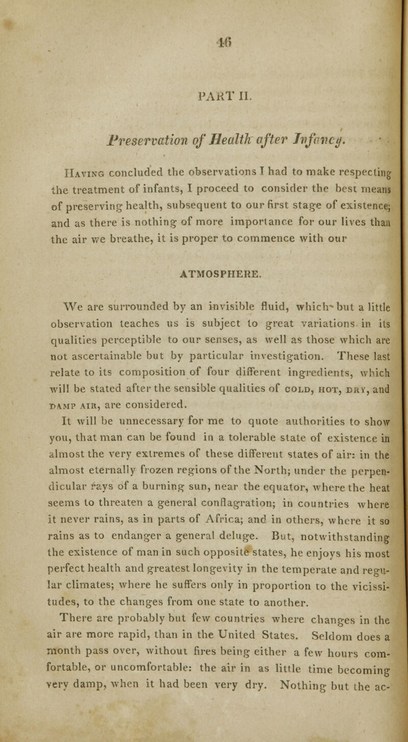 ■16 PART II. Preservation of Health after Infancy. Having concluded the observations I had to make respecting the treatment of infants, I proceed to consider the best means of preserving health, subsequent to our first stage of existence; and as there is nothing of more importance for our lives than the air we breathe, it is proper to commence with our ATMOSPHERE. We are surrounded by an invisible fluid, which-but a little observation teaches us is subject to great variations in its qualities perceptible to our senses, as well as those which are not ascertainable but by particular investigation. These last relate to its composition of four different ingredients, winch will be stated after the sensible qualities of cold, hot, drv, and damp air, are considered. It will be unnecessary for me to quote authorities to show you, that man can be found in a tolerable state of existence in almost the very extremes of these different states of air: in the almost eternally frozen regions of the North; under the perpen- dicular rays of a burning sun, near the equator, where the heat seems to threaten a general conflagration; in countries where it never rains, as in parts of Africa; and in others, where it so rains as to endanger a general deluge. But, notwithstanding the existence of man in such opposite states, he enjoys his most perfect health and greatest longevity in the temperate and regu- lar climates; where he suffers only in proportion to the vicissi- tudes, to the changes from one state to another. There are probably but few countries where changes in the air are more rapid, than in the United States. Seldom does a month pass over, without fires being either a few hours com- fortable, or uncomfortable: the air in as little time becoming very damp, when it had been very dry. Nothing but the ac-