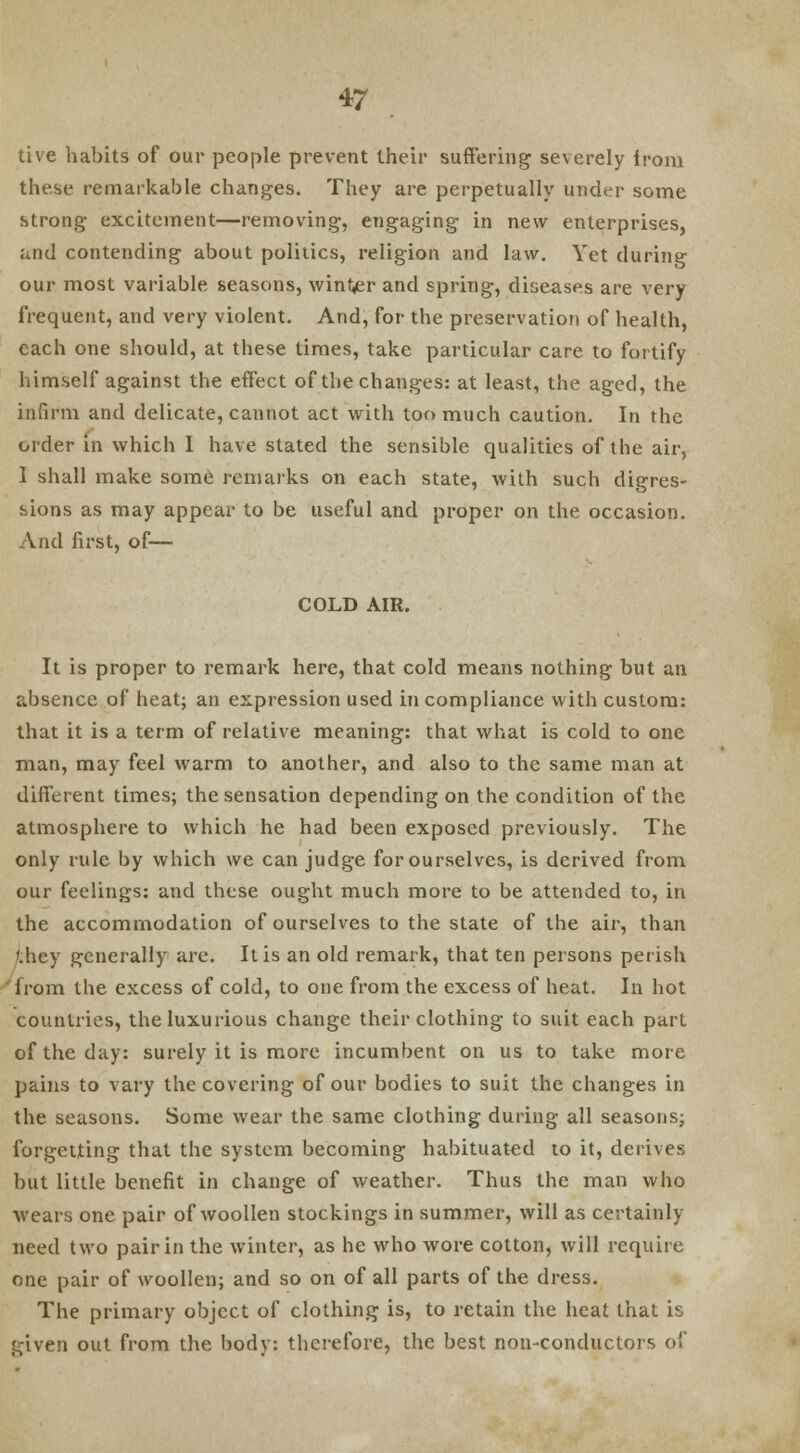 tive habits of our people prevent their suffering severely ironi these remarkable changes. They are perpetually under some strong excitement—removing, engaging in new enterprises, and contending about politics, religion and law. Yet during our most variable seasons, winter and spring, diseases are very frequent, and very violent. And, for the preservation of health, each one should, at these times, take particular care to fortify himself against the effect of the changes: at least, the aged, the infirm and delicate, cannot act with too much caution. In the order in which I have stated the sensible qualities of the air, 1 shall make some remarks on each state, with such digres- sions as may appear to be useful and proper on the occasion. And first, of— COLD AIR. It is proper to remark here, that cold means nothing but an absence of heat; an expression used in compliance with custom: that it is a term of relative meaning: that what is cold to one man, may feel warm to another, and also to the same man at different times; the sensation depending on the condition of the atmosphere to which he had been exposed previously. The only rule by which we can judge for ourselves, is derived from our feelings: and these ought much more to be attended to, in the accommodation of ourselves to the state of the air, than they generally are. It is an old remark, that ten persons perish from the excess of cold, to one from the excess of heat. In hot countries, the luxurious change their clothing to suit each part of the day: surely it is more incumbent on us to take more pains to vary the covering of our bodies to suit the changes in the seasons. Some wear the same clothing during all seasons; forgetting that the system becoming habituated to it, derives but little benefit in change of weather. Thus the man who wears one pair of woollen stockings in summer, will as certainly need two pair in the winter, as he who wore cotton, will require one pair of woollen; and so on of all parts of the dress. The primary object of clothing is, to retain the heat that is given out from the body: therefore, the best non-conductors of