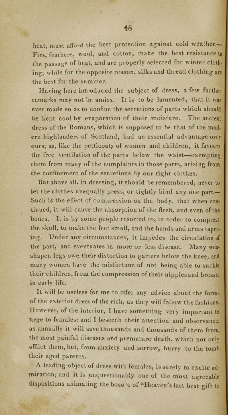 heat, must afford the best protection against cold weather.-. Firs feathers, wool, and cotton, make the best resistance to the passage of heat, and are properly selected for winter cloth- ing; while for the opposite reason, silks and thread clothing arc the best for the summer. Having here introduced the subject of dress, a few further remarks may not be amiss. It is to be lamented, that it was ever made so as to confine the secretions of parts which should be kept cool by evaporation of their moisture. The ancient dress of the Romans, which is supposed to be that of the mod- ern highlanders of Scotland, had an essential advantage over ours; as, like the petticoats of women and children, it favours the free ventilation of the parts below the waist—exempting them from many of the complaints in those parts, arising from the confinement of the secretions by our tight clothes. But above all, in dressing, it should be remembered, never to let the clothes unequally press, or tightly bind any one part.— Such is the effect of compression on the body, that when con- tinued, it will cause the absorption of the flesh, and even of the bones. It is by some people resorted to, in order to compress the skull, to make the feet small, and the hands and arms taper- ing. Under any circumstances, it impedes the circulation of the part, and eventuates in more or less disease. Many mis- shapen legs owe their distortion to garters below the knee; and many women have the misfortune of not being able to suckle their children, from the compression of their nipples and breasts in early life. It will be useless for me to offei any advice about the forms of the exterior dress of the rich, as they will follow the fashions. However, of the interior, I have something very important to urge to females: and I beseech their attention and observance, as annually it will save thousands and thousands of them from the most painful diseases and premature death, which not only afflict them, but, from anxiety and sorrow, hurry to the tomb their aged parents. A leading object of dress with females, is surely to excite ad- miration; and it is unquestionably one of the most agreeable dispositions animating the boso i of Heaven's last best gift to