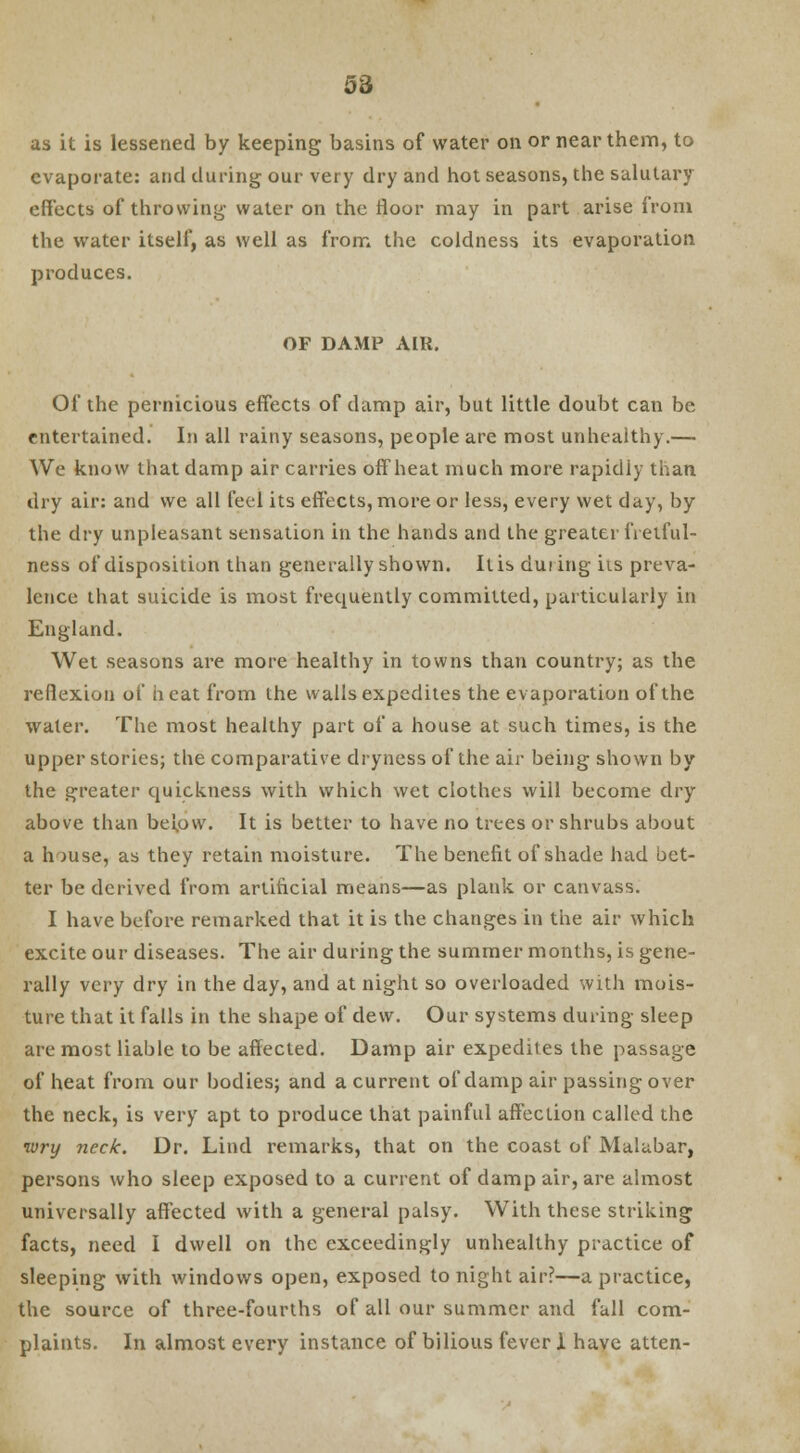 as it is lessened by keeping basins of water on or near them, to evaporate: and during our very dry and hot seasons, the salutary effects of throwing water on the floor may in part arise from the water itself, as well as from the coldness its evaporation produces. OF DAMP AIR. Of the pernicious effects of damp air, but little doubt can be entertained. In all rainy seasons, people are most unhealthy.— We know that damp air carries offbeat much more rapidly than dry air: and we all feel its effects, more or less, every wet day, by the dry unpleasant sensation in the hands and the greater fretful- ness of disposition than generally shown. It is duiing its preva- lence that suicide is most frequently committed, particularly in England. Wet seasons are more healthy in towns than country; as the reflexion of heat from the walls expedites the evaporation of the water. The most healthy part of a house at such times, is the upper stories; the comparative dryness of the air being shown by the greater quickness with which wet clothes will become dry above than below. It is better to have no trees or shrubs about a h >use, as they retain moisture. The benefit of shade had bet- ter be derived from artificial means—as plank or canvass. I have before remarked that it is the changes in the air which excite our diseases. The air during the summer months, is gene- rally very dry in the day, and at night so overloaded with mois- ture that it falls in the shape of dew. Our systems during sleep are most liable to be affected. Damp air expedites the passage of heat from our bodies; and a current of damp air passing over the neck, is very apt to produce that painful affection called the •wry neck. Dr. Lind remarks, that on the coast of Malabar, persons who sleep exposed to a current of damp air, are almost universally affected with a general palsy. With these striking facts, need I dwell on the exceedingly unhealthy practice of sleeping with windows open, exposed to night air?—a practice, the source of three-fourths of all our summer and fall com- plaints. In almost every instance of bilious fever 1 have atten-