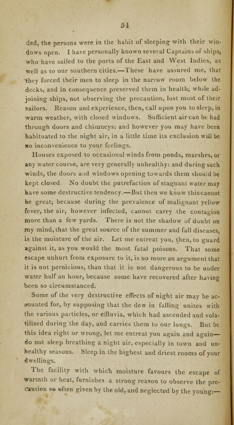 51 tied, the persons were in the habit of sleeping with their win- dows open. I have personally known several Captains of ships, who have sailed to the ports of the East and West Indies, as well as to our southern cities.—These have assured me, that they forced their men to sleep in the narrow room below the decks, and in consequence preserved them in health; while ad- joining ships, not observing the precaution, lost most of their sailors. Reason and experience, then, call upon you to sleep, in warm weather, with closed windows. Sufficient air can be had through doors and chimneys: and however you may have been habituated to the night air, in a little time its exclusion will be no inconvenience to your feelings. Houses exposed to occasional winds from ponds, marshes, or any water course, are very generally unhealthy: and during such winds, the doors a.id windows opening towards them should be kept closed. No doubt the putrefaction of stagnant water may have some destructive tendency.—But then we know this cannot be great; because during the prevalence of malignant yeliow fever, the air, however infected, cannot carry the contagion more than a few yards. There is not the shadow of doubt on my mind, that the great source of the summer and fall diseases, is the moisture of the air. Let me entreat you, then, to guard against it, as you would the most fatal poisons. That some escape unhurt from exposure to it, is no more an argument that it is not pernicious, than that it is not dangerous to be under water half an hour, because some have recovered after having been so circumstanced. Some of the very destructive effects of night air may be ac- counted for, by supposing that the dew in falling unites with the various particles, or effluvia, which had ascended and vola- tilized during the day, and carries them to our lungs. But be this idea right or wrong, let me entreat you again and again— do not sleep breathing a night air, especially in town and un- healthy seasons. Sleep in the highest and driest rooms of your dwellings. The facility with which moisture favours the escape of warmth or heat, furnishes a strong reason to observe the pre- caution so often given by the old, and neglected by the young:—