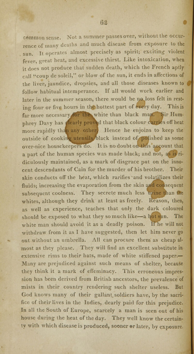 6S • common sense. Not a summer passes over, without the occur- rence of many deaths and much disease from exposure to the sun. It operates almost precisely as spirit; exciting violent fever, great heat, and excessive thirst. Like intoxication, when it does not produce that sudden death, which the French aptly call coup de soleil, or blow of the sun, it ends in affections of the liver, jaundice, dropsies, and all those diseases known to follow habitual intemperance. If all would work earlier and later in the summer season, there would be i^qlIoss felt in rest- ing four or five hours in thgjhottest part of fcwery day. This is far more necessary for thevwhite than black maggftftir Hum- phrey Davy has pearly proved that black colour da£pes off'heat more rapidly thA any other, Hence he enjoins to keep the outside of cookhfg utensils black instead of-pbiished as some over-nice housekeepersdo. It is no doubt oiKtms a&count that a part of the human species was made black; and not, a^fiy ri- diculously maintained, as a mark of disgrace put on the inno- cent descendants of Cain for the murder of his brother. Their skin conducts off the heat, which rarifies and volatilizes their fluids; increasing the evaporation from the skin and consequent subsecment coolness. They secrete much less urine than the whites, although they drink at least as freely. Reason, then, as well as experience, teaches that only the dark coloured should be exposed to what they so much like—a hot skin. The white man should avoid it as a deadly poison. lFhe will not withdraw from it as I have suggested, then let him never go out without an umbrella. All can procure them as cheap al- most as they please. They will find an excellent substitute in extensive rims to their hats, made of while stiffened paper.— Many are prejudiced against such means of shelter, because they think it a mark of effeminacy. This erroneous impres- sion has been derived from British ancestors, the prevalence of mists in their country rendering such shelter useless. But God knows many of their gallant,soldiers have, by the sacri- fice of their lives in the Indies,, dearly paid for this prejudice. In all the South of Europe, scarcely a man is seen out of his house during the heat of the day. They well know the certain- ty with which disease is produced, sooner ©r later, by exposure.