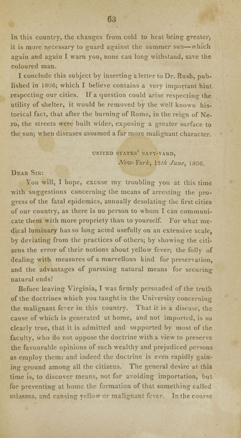 In this country, the changes from cold to heat being greater, it is more necessary to guard against the summer sun—which again and again I warn you, none can long withstand, save the coloured man. I conclude this subject by inserting a letter to Dr. Rush, pub- lished in 1806; which I believe contains a very important hint respecting our cities. If a question could arise respecting the utility of shelter, it would be removed by the well known his- torical fact, that after the burning of Rome, in the reign of Ne- ro, the streets were built wider, exposing a greater surface to the sun; when diseases assumed a far more malignant character. UNITED STATES' NAVY-YARD, New-York, 15th Ju?ie, 1806. Dear Sir: You will, I hope, excuse my troubling you at this time with suggestions concerning the means of arresting the pro- gress of the fatal epidemics, annually desolating the first cities of our country, as there is no person to whom I can communi- cate them with more propriety than to yourself. For what me- dical luminary has so long acted usefully on an extensive scale, by deviating from the practices of others; by showing the citi- zens the error of their notions about yellow fever; the folly of dealing with measures of a marvellous kind for preservation, and the advantages of pursuing natural means for securing natural ends? Before leaving Virginia, I was firmly persuaded of the truth of the doctrines which you taught in the University concerning the malignant fever in this country. That it is a disease, the cause of which is generated at home, and not imported, is so clearly true, that it is admitted and supported by most of the faculty, who do not oppose the doctrine with a view to preserve the favourable opinions of such wealthy and prejudiced persons as employ them: and indeed the doctrine is even rapidly gain- ing ground among all the citizens. The general desire at this time is, to discover means, not for avoiding importation, but for preventing at home the formation of that something called miasma, and causing yellow or malignant fever. In the course