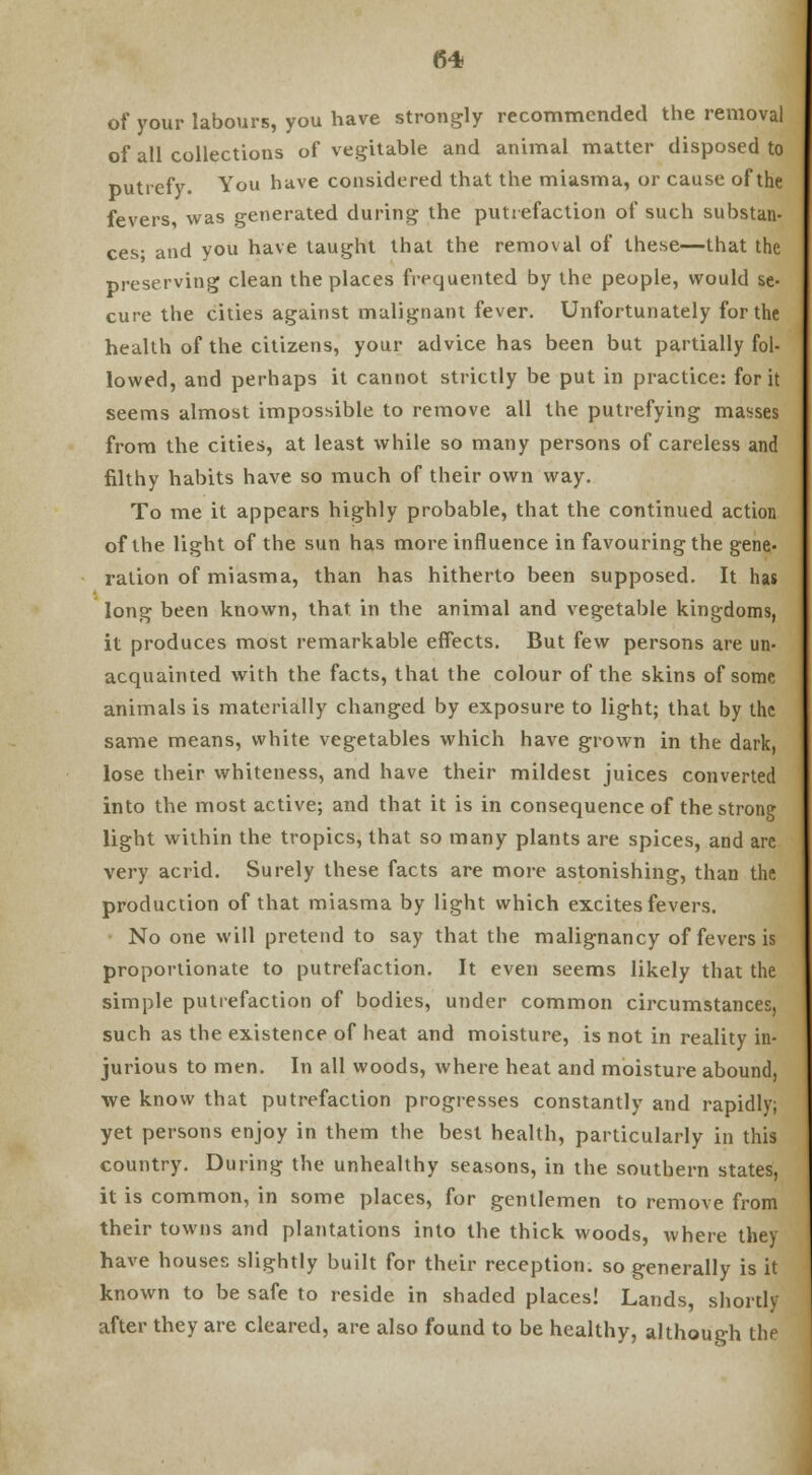 of your labours, you have strongly recommended the removal of all collections of vegitable and animal matter disposed to Dutrefy. You have considered that the miasma, or cause of the fevers, was generated during the putrefaction of such substan- ces- and you have taught that the removal of these—that the preserving clean the places frequented by the people, would se- cure the cities against malignant fever. Unfortunately for the health of the citizens, your advice has been but partially fol- lowed, and perhaps it cannot strictly be put in practice: for it seems almost impossible to remove all the putrefying masses from the cities, at least while so many persons of careless and filthy habits have so much of their own way. To me it appears highly probable, that the continued action of the light of the sun has more influence in favouring the gene- ration of miasma, than has hitherto been supposed. It has long been known, that in the animal and vegetable kingdoms, it produces most remarkable effects. But few persons are un- acquainted with the facts, that the colour of the skins of some animals is materially changed by exposure to light; that by the same means, white vegetables which have grown in the dark, lose their whiteness, and have their mildest juices converted into the most active; and that it is in consequence of the strong light within the tropics, that so many plants are spices, and are very acrid. Surely these facts are more astonishing, than the production of that miasma by light which excites fevers. No one will pretend to say that the malignancy of fevers is proportionate to putrefaction. It even seems likely that the simple putrefaction of bodies, under common circumstances, such as the existence of heat and moisture, is not in reality in- jurious to men. In all woods, where heat and moisture abound, we know that putrefaction progresses constantly and rapidly; yet persons enjoy in them the best health, particularly in this country. During the unhealthy seasons, in the southern states, it is common, in some places, for gentlemen to remove from their towns and plantations into the thick woods, where they have houses slightly built for their reception, so generally is it known to be safe to reside in shaded places! Lands, shortly after they are cleared, are also found to be healthy, although the