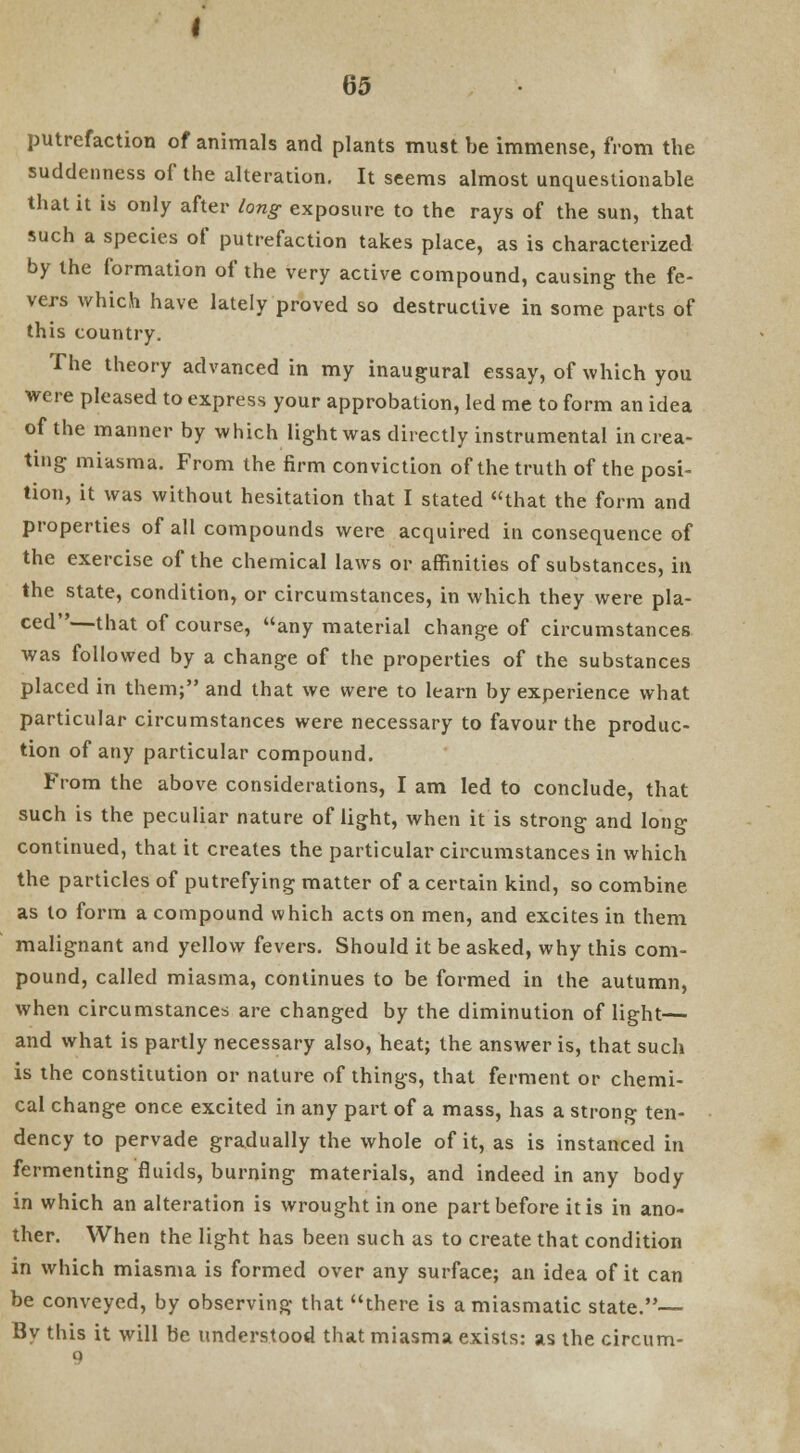 putrefaction of animals and plants must be immense, from the suddenness of the alteration. It seems almost unquestionable that it is only after long exposure to the rays of the sun, that such a species of putrefaction takes place, as is characterized by the formation of the very active compound, causing the fe- vers which have lately proved so destructive in some parts of this country. The theory advanced in my inaugural essay, of which you were pleased to express your approbation, led me to form an idea of the manner by which light was directly instrumental in crea- ting miasma. From the firm conviction of the truth of the posi- tion, it was without hesitation that I stated that the form and properties of all compounds were acquired in consequence of the exercise of the chemical laws or affinities of substances, in the state, condition, or circumstances, in which they were pla- ced—that of course, any material change of circumstances was followed by a change of the properties of the substances placed in them; and that we were to learn by experience what particular circumstances were necessary to favour the produc- tion of any particular compound. From the above considerations, I am led to conclude, that such is the peculiar nature of light, when it is strong and long continued, that it creates the particular circumstances in which the particles of putrefying matter of a certain kind, so combine as to form a compound which acts on men, and excites in them malignant and yellow fevers. Should it be asked, why this com- pound, called miasma, continues to be formed in the autumn, when circumstances are changed by the diminution of light— and what is partly necessary also, heat; the answer is, that such is the constitution or nature of things, that ferment or chemi- cal change once excited in any part of a mass, has a strong ten- dency to pervade gradually the whole of it, as is instanced in fermenting fluids, burning materials, and indeed in any body in which an alteration is wrought in one part before it is in ano- ther. When the light has been such as to create that condition in which miasma is formed over any surface; an idea of it can be conveyed, by observing that there is a miasmatic state.— By this it will be understood that miasma exists: as the circum- 9