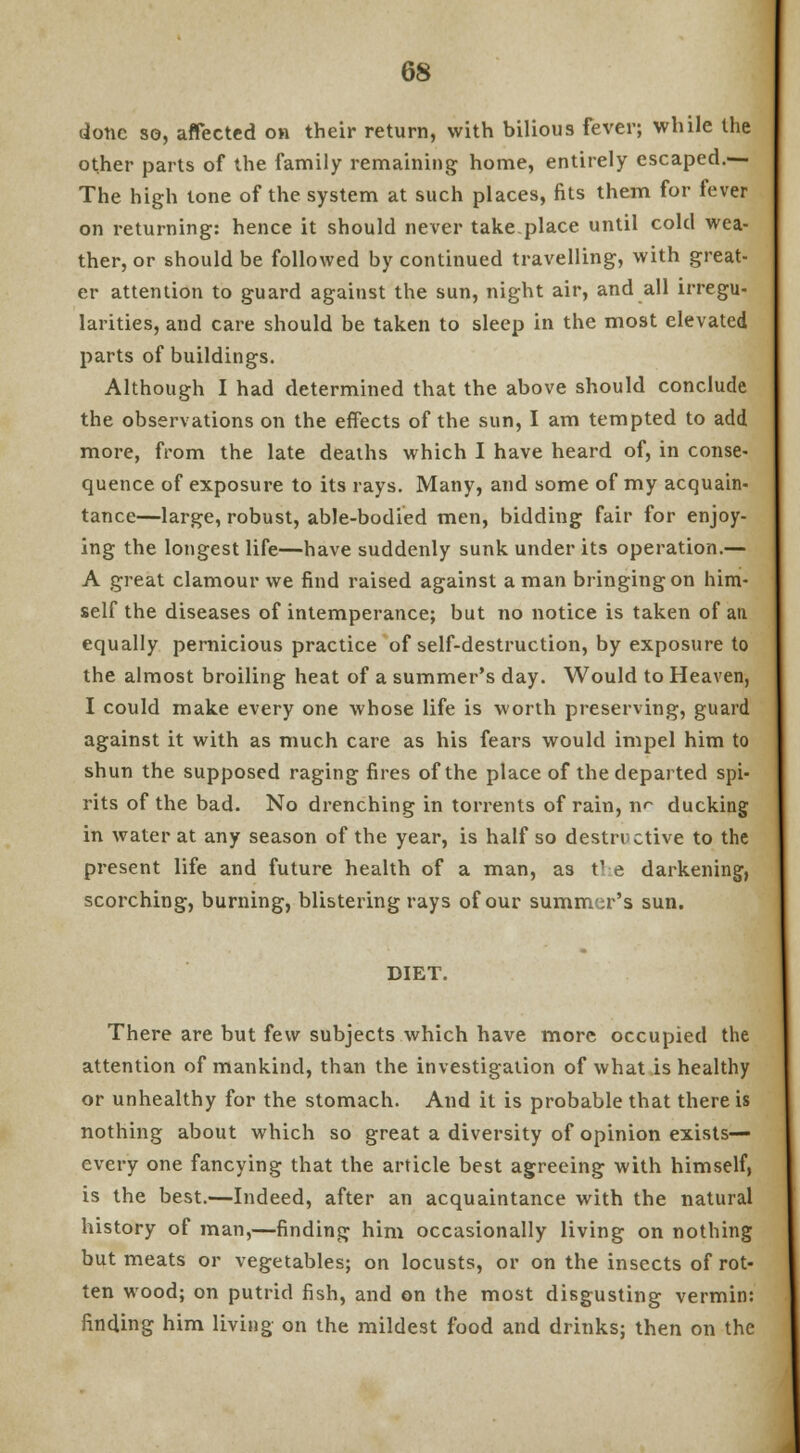 done so, affected on their return, with bilious fever; while the other parts of the family remaining home, entirely escaped.— The high tone of the system at such places, fits them for fever on returning: hence it should never take.place until cold wea- ther, or should be followed by continued travelling, with great- er attention to guard against the sun, night air, and all irregu- larities, and care should be taken to sleep in the most elevated parts of buildings. Although I had determined that the above should conclude the observations on the effects of the sun, I am tempted to add more, from the late deaths which I have heard of, in conse- quence of exposure to its rays. Many, and some of my acquain- tance—large, robust, able-bodied men, bidding fair for enjoy- ing the longest life—have suddenly sunk under its operation.— A great clamour we find raised against a man bringing on him- self the diseases of intemperance; but no notice is taken of an equally pernicious practice of self-destruction, by exposure to the almost broiling heat of a summer's day. Would to Heaven, I could make every one whose life is worth preserving, guard against it with as much care as his fears would impel him to shun the supposed raging fires of the place of the departed spi- rits of the bad. No drenching in torrents of rain, n<~ ducking in water at any season of the year, is half so destructive to the present life and future health of a man, as the darkening, scorching, burning, blistering rays of our summer's sun. DIET. There are but few subjects which have more occupied the attention of mankind, than the investigation of what is healthy or unhealthy for the stomach. And it is probable that there is nothing about which so great a diversity of opinion exists— every one fancying that the article best agreeing with himself, is the best.—Indeed, after an acquaintance with the natural history of man,—finding him occasionally living on nothing but meats or vegetables; on locusts, or on the insects of rot- ten wood; on putrid fish, and on the most disgusting vermin: finding him living on the mildest food and drinks; then on the