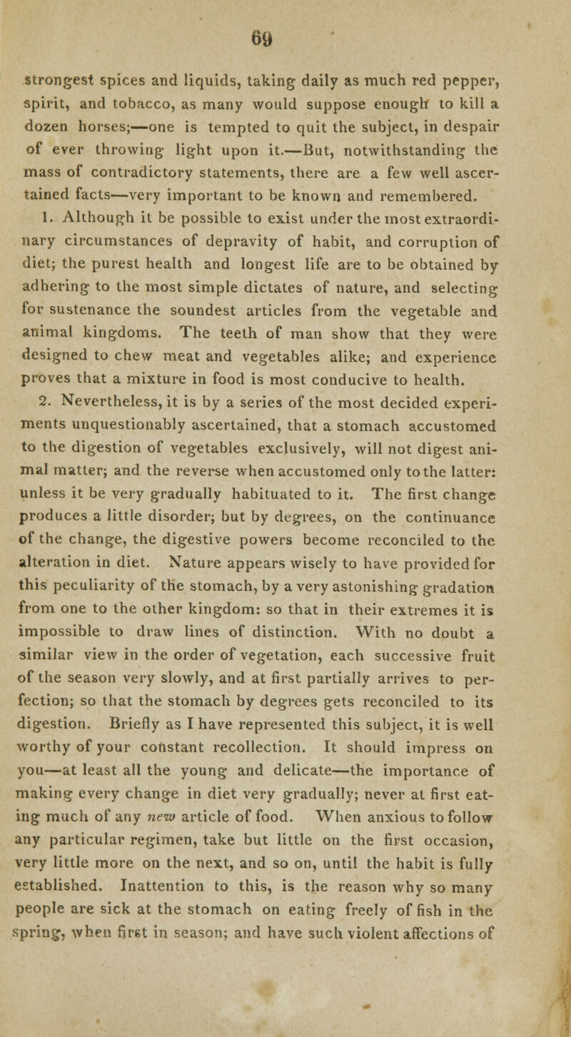 strongest spices and liquids, taking daily as much red pepper, spirit, and tobacco, as many would suppose enough to kill a dozen horses;—one is tempted to quit the subject, in despair of ever throwing light upon it.—But, notwithstanding the mass of contradictory statements, there are a few well ascer- tained facts—very important to be known and remembered. 1. Although it be possible to exist under the most extraordi- nary circumstances of depravity of habit, and corruption of diet; the purest health and longest life are to be obtained by adhering to the most simple dictates of nature, and selecting for sustenance the soundest articles from the vegetable and animal kingdoms. The teeth of man show that they were designed to chew meat and vegetables alike; and experience proves that a mixture in food is most conducive to health. 2. Nevertheless, it is by a series of the most decided experi- ments unquestionably ascertained, that a stomach accustomed to the digestion of vegetables exclusively, will not digest ani- mal matter; and the reverse when accustomed only to the latter: unless it be very gradually habituated to it. The first change produces a little disorder; but by degrees, on the continuance of the change, the digestive powers become reconciled to the alteration in diet. Nature appears wisely to have provided for this peculiarity of the stomach, by a very astonishing gradation from one to the other kingdom: so that in their extremes it is impossible to draw lines of distinction. With no doubt a similar view in the order of vegetation, each successive fruit of the season very slowly, and at first partially arrives to per- fection; so that the stomach by degrees gets reconciled to its digestion. Briefly as I have represented this subject, it is well worthy of your constant recollection. It should impress on you—at least all the young and delicate—the importance of making every change in diet very gradually; never at first eat- ing much of any new article of food. When anxious to follow any particular regimen, take but little on the first occasion, very little more on the next, and so on, until the habit is fully established. Inattention to this, is the reason why so many people are sick at the stomach on eating freely offish in the spring, when fir6t in season; and have such violent affections of