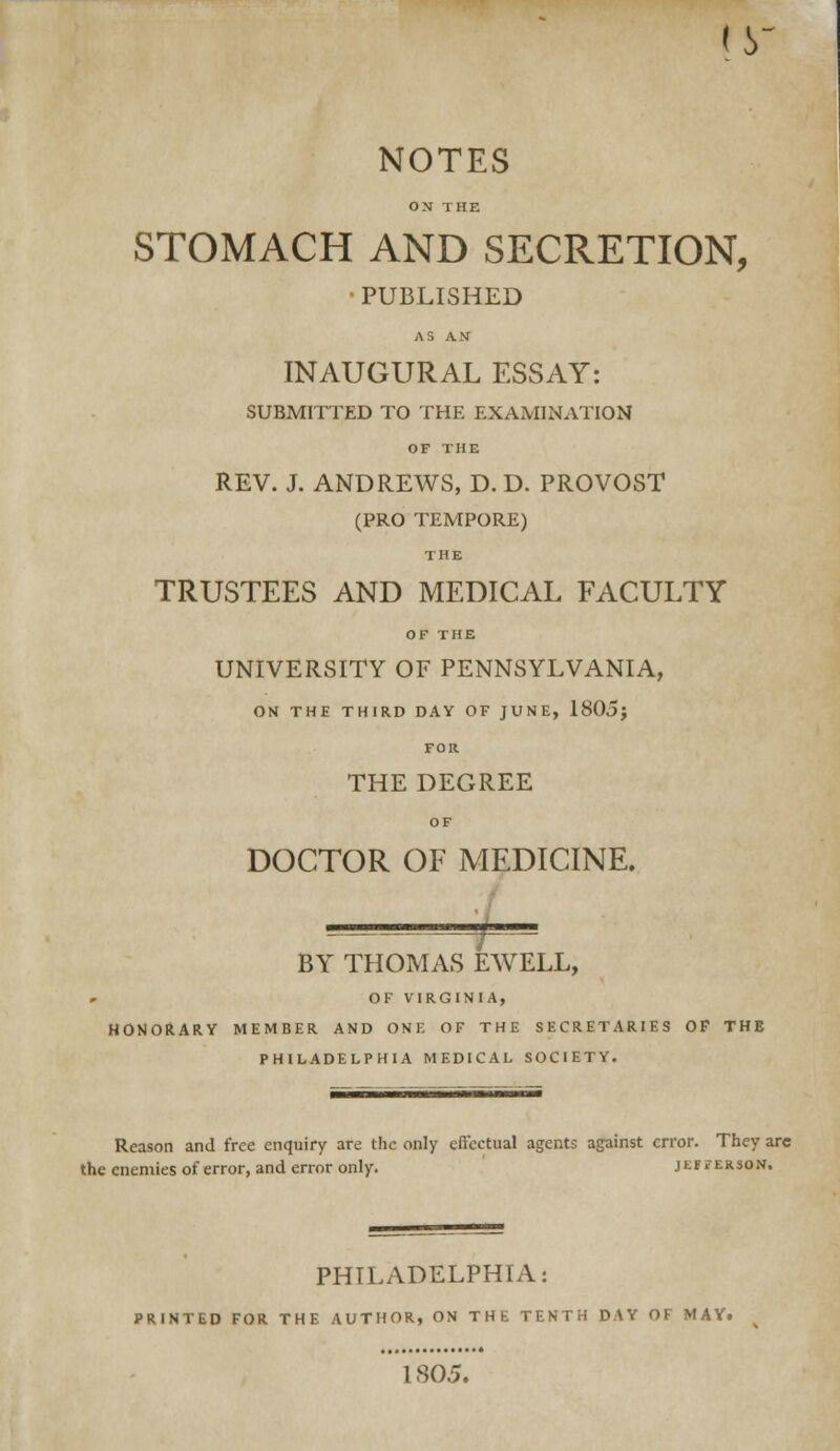 (y NOTES ON THE STOMACH AND SECRETION, •PUBLISHED AS AN INAUGURAL ESSAY: SUBMITTED TO THE EXAMINATION OF THE REV. J. ANDREWS, D. D. PROVOST (PRO TEMPORE) THE TRUSTEES AND MEDICAL FACULTY OF THE UNIVERSITY OF PENNSYLVANIA, ON THE THIRD DAY OF JUNE, 1805j FOR THE DEGREE OF DOCTOR OF MEDICINE. BY THOMAS EWELL, OF VIRGINIA, HONOftARY MEMBER AND ONE OF THE SECRETARIES OF THE PHILADELPHIA MEDICAL SOCIETY. Reason and free enquiry are the only eflcctual agents against error. They arc the enemies of error, and error only. jeeferson. PHILADELPHIA: PRINTED FOR THE AUTHOR, ON THE TENTH DAY OF MAY. 1805.