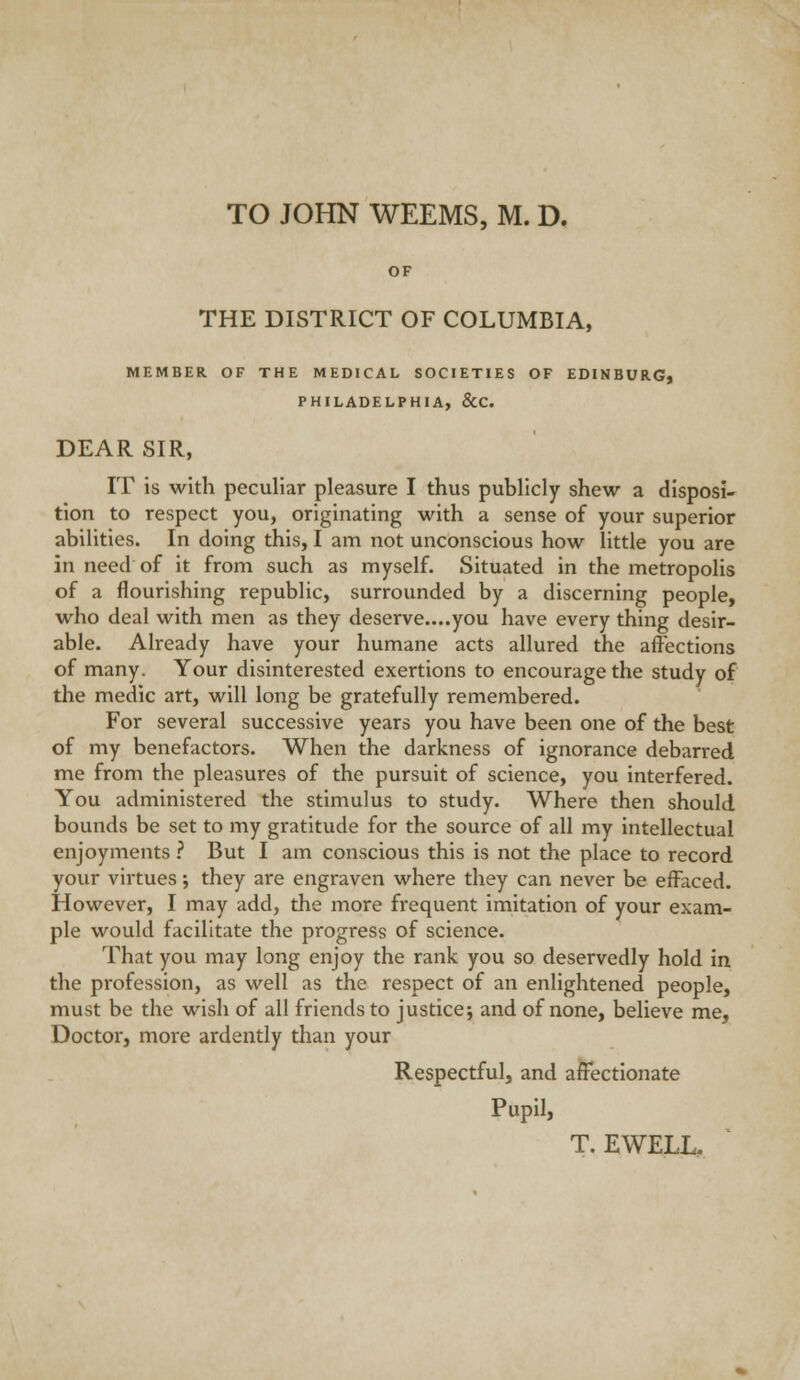 OF THE DISTRICT OF COLUMBIA, MEMBER OF THE MEDICAL SOCIETIES OF EDINBURG) PHILADELPHIA, &C. DEAR SIR, IT is with peculiar pleasure I thus publicly shew a disposi- tion to respect you, originating with a sense of your superior abilities. In doing this, I am not unconscious how little you are in need of it from such as myself. Situated in the metropolis of a flourishing republic, surrounded by a discerning people, who deal with men as they deserve....you have every thing desir- able. Already have your humane acts allured the affections of many. Your disinterested exertions to encourage the study of the medic art, will long be gratefully remembered. For several successive years you have been one of the best of my benefactors. When the darkness of ignorance debarred me from the pleasures of the pursuit of science, you interfered. You administered the stimulus to study. Where then should bounds be set to my gratitude for the source of all my intellectual enjoyments .'' But I am conscious this is not the place to record your virtues; they are engraven where they can never be effaced. However, I may add, the more frequent imitation of your exam- ple would facilitate the progress of science. That you may long enjoy the rank you so deservedly hold in the profession, as well as the respect of an enlightened people, must be the wish of all friends to justice; and of none, believe me. Doctor, more ardently than your Respectful, and affectionate Pupil,