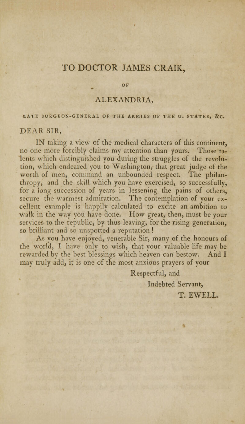 TO DOCTOR JAMES CRAIK, OF ALEXANDRIA, LATE SURGEON-GENERAL OF THE ARMIES OF THE U. STATES, &C. DEAR SIR, IN taking a view of the medical characters of this continent, no one more forcibly claims my attention than yours. Those ta- lents which distinguished you during the struggles of the revolu- tion, which endeared you to Washington, that great judge of the worth of men, command an unbounded respect. The philan- thropy, and the skill which you have exercised, so successfully, for a long succession of years in lessening the pains of others, secure th(» warmest admiration. The contemplation of your ex- cellent example is happily calculated to excite an ambition to walk in the way you have done. How great, then, must be your services to the republic, by thus leaving, for the rising generation, so brilliant and so unspotted a reputation ! As you have enjoyed, venerable Sir, many of the honours of the world, I have only to wish, that your valuable life may be rewarded by the best blessings which heaven can bestow. And I may truly add, it is one of the most anxious prayers of your Respectful, and Indebted Servant,