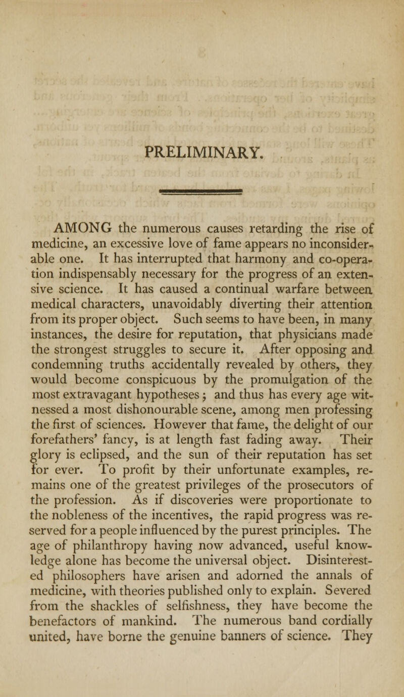 PRELIMINARY. AMONG the numerous causes retarding the rise of medicine, an excessive love of fame appears no inconsider- able one. It has interrupted that harmony and co-opera- tion indispensably necessary for the progress of an exten- sive science. It has caused a continual warfare between medical characters, unavoidably diverting their attention from its proper object. Such seems to have been, in many instances, the desire for reputation, that physicians made the strongest struggles to secure it. After opposing and condemning truths accidentally revealed by others, they would become conspicuous by the promulgation of the most extravagant hypotheses j and thus has every age wit- nessed a most dishonourable scene, among men professing the first of sciences. However that fame, the delight of our forefathers' fancy, is at length fast fading away. Their glory is eclipsed, and the sun of their reputation has set for ever. To profit by their unfortunate examples, re- mains one of the greatest privileges of the prosecutors of the profession. As if discoveries were proportionate to the nobleness of the incentives, the rapid progress was re- served for a people influenced by the purest principles. The age of philanthropy having now advanced, useful know- ledge alone has become the universal object. Disinterest- ed philosophers have arisen and adorned the annals of medicine, with theories published only to explain. Severed from the shackles of selfishness, they have become the benefactors of mankind. The numerous band cordially united, have borne the genuine banners of science. They