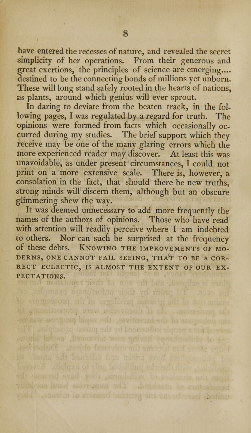 have entered the recesses of nature, and revealed the secret simplicity of her operations. From their generous and great exertions, the principles of science are emerging.... destined to be the connecting bonds of millions yet unborn. These will long stand safely rooted in the hearts of nations, as plants, around which genius will ever sprout. In daring to deviate from the beaten track, in the fol- lowing pages, I was regulated by a regard for truth. The opinions were formed from facts which occasionally oc- curred during my studies. The brief support which they receive may be one of the many glaring errors which the more experienced reader may discover. At least this was unavoidable, as under present circumstances, I could not print on a more extensive scale. There is, however, a consolation in the fact, that should there be new truths, strong minds will discern them, although but an obscure glimmering shew the way. It was deemed unnecessary to add more frequently the names of the authors of opinions. Those who have read with attention will readily perceive where I am indebted to others. Nor can such be surprised at the frequency of these debts. Knowing the improvements of mo- derns, ONE cannot fail SEEING, THA*r TO BE A COR- RECT ECLECTIC, IS ALMOST THE EXTENT OF OUR EX- PECTATIONS.