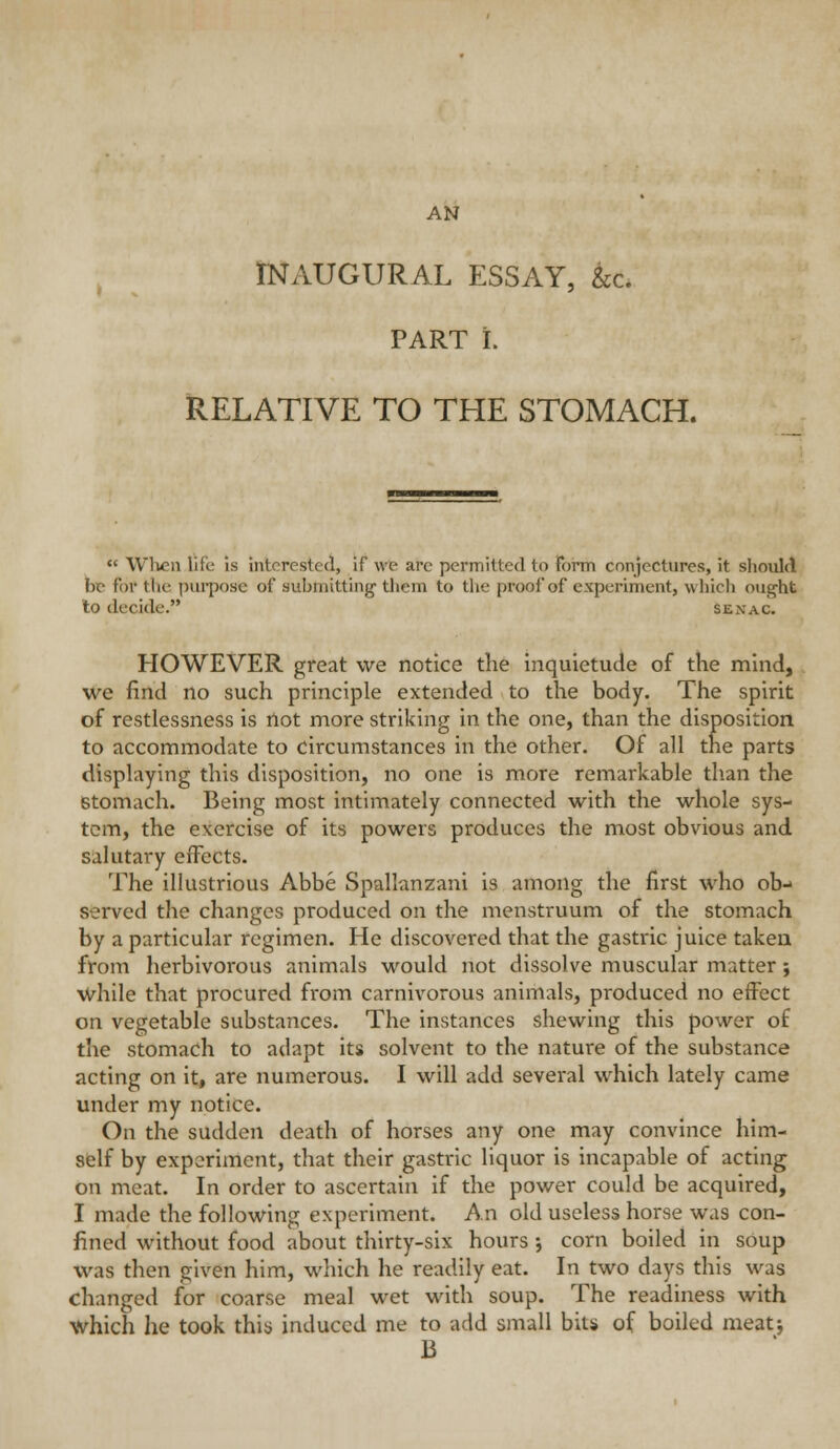 AN INAUGURAL ESSAY, &c. PART i. RELATIVE TO THE STOMACH.  Wlicii life is interested, if we arc permitted to form conjectures, it sliould be for the pui-pose of aubmitting them to the proof of experiment, which ought lo decide. senac. HOWEVER great we notice the inquietude of the mind, we find no such principle extended to the body. The spirit of restlessness is not more striking in the one, than the disposition to accommodate to circumstances in the other. Of all the parts displaying this disposition, no one is more remarkable than the Stomach. Being most intimately connected with the whole sys- tem, the exercise of its powers produces the most obvious and salutary effects. The illustrious Abbe Spallanzani is among the first who ob- served the changes produced on the menstruum of the stomach by a particular regimen. He discovered that the gastric juice taken from herbivorous animals would not dissolve muscular matter; while that procured from carnivorous animals, produced no effect on vegetable substances. The instances shewing this power of the stomach to adapt its solvent to the nature of the substance acting on it, are numerous. I will add several which lately came under my notice. On the sudden death of horses any one may convince him- self by experiment, that their gastric liquor is incapable of acting on meat. In order to ascertain if the power could be acquired, I made the following experiment. An old useless horse was con- fined without food about thirty-six hours •, corn boiled in soup was then given him, which he readily eat. In two days this was changed for coarse meal wet with soup. The readiness with which he took this induced me to add small bits of boiled meatj B