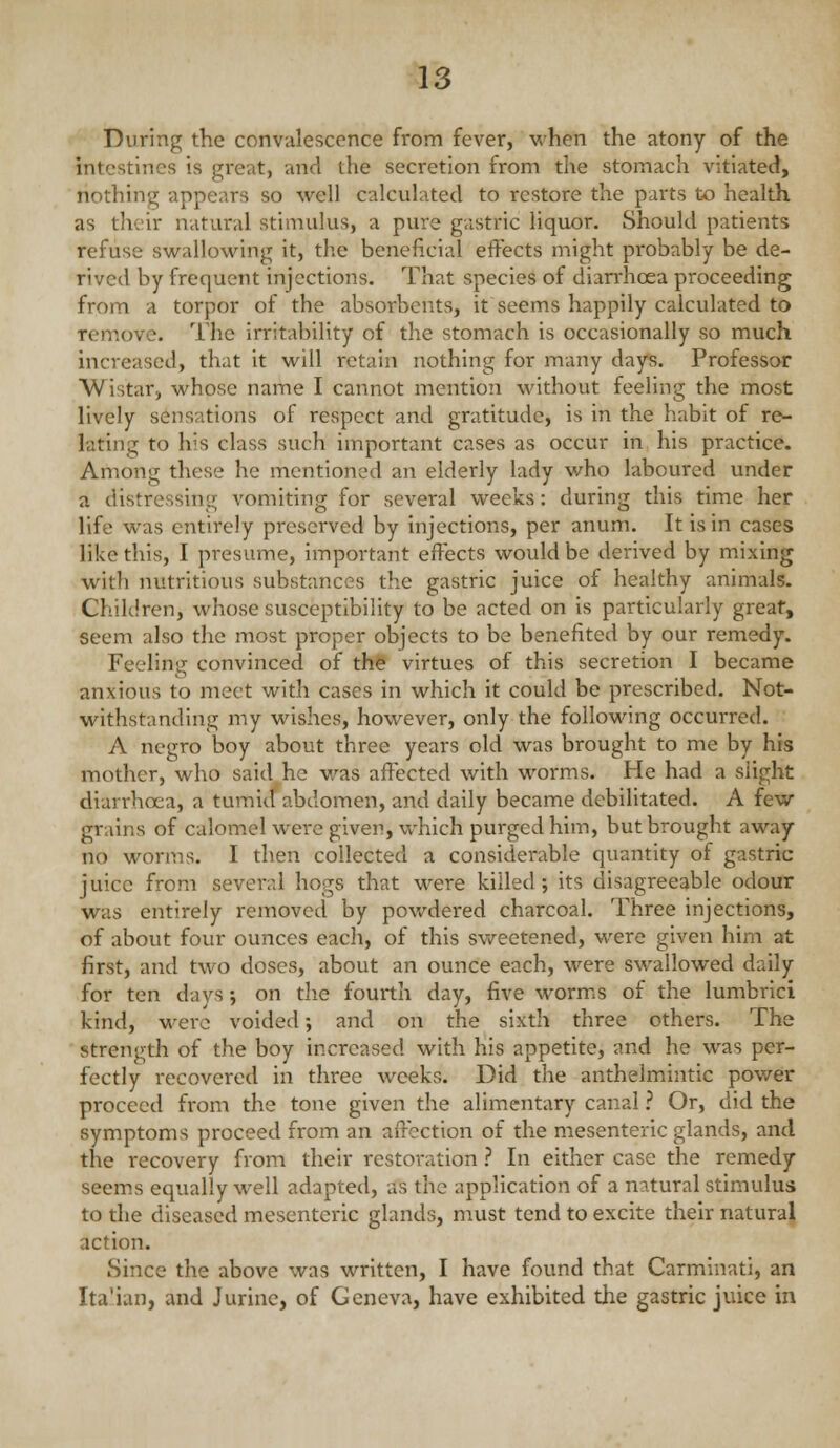 During the convalescence from fever, when the atony of the intestines is great, and the secretion from the stomach vitiated, nothing appears so well calculated to restore the parts to health as their natural stimulus, a pure gastric liquor. Should patients refuse svi^allowing it, the beneficial effects might probably be de- rived by frequent injections. That species of diarrhoea proceeding from a torpor of the absorbents, it seems happily calculated to remove. The irritability of the stomach is occasionally so much increased, that it vi^ill retain nothing for many days. Professor Wistar, whose name I cannot mention without feeling the most lively sensations of respect and gratitude, is in the habit of re- lating to his class such important cases as occur in his practice. Among these he mentioned an elderly lady who laboured under a distressing vomiting for several weeks: during this time her life was entirely preserved by injections, per anum. It is in cases like this, I presume, important effects would be derived by mixing with nutritious substances the gastric juice of healthy animals. Children, whose susceptibility to be acted on is particularly great, seem also the most proper objects to be benefited by our remedy. Feeling convinced of the virtues of this secretion I became anxious to meet with cases in which it could be prescribed. Not- withstanding my wishes, however, only the foiloMang occurred. A negro boy about three years old was brought to me by his mother, who said he was aflected with worms. He had a slight diarrhoea, a tumid abdomen, and daily became debilitated. A few grains of calomel were given, which purged him, but brought away no worms. I then collected a considerable quantity of gastric juice from several hogs that were killed ; its disagreeable odour was entirely removed by powdered charcoal. Three injections, of about four ounces each, of this sweetened, were given him at first, and two doses, about an ounce each, were swallowed daily for ten days; on the fourth day, five worms of the lumbrici kind, were voided; and on the sixth three others. The strength of the boy increased with his appetite, and he was per- fectly recovered in three weeks. Did the anthelmintic power proceed from the tone given the alimentary canal ? Or, did the symptoms proceed from an affection of the mesenteric glands, and the recovery from their restoration ? In either case the remedy seem.s equally well adapted, as the application of a natural stimulus to the diseased mesenteric glands, must tend to excite their natural action. Since the above was written, I have found that Carminati, an Ita'ian, and Jurine, of Geneva, have exhibited the gastric juice in