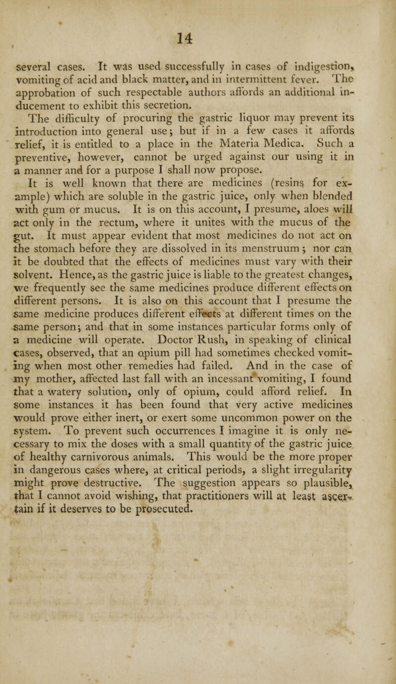 several cases. It was used successfully In cases of indigestion, vomiting of acid and black matter, and in intermittent fever. The approbation of such respectable authors affords an additional in- ducement to exhibit this secretion. The difficulty of procuring the gastric liquor may prevent its introduction into general use; but if in a few cases it affords relief, it is entitled to a place in the Materia Medica. Such a preventive, however, cannot be urged against our using it in a manner and for a purpose I shall now propose. It is well known that there are medicines (resins for ex- ample) which are soluble in the gastric juice, only when blended with gum or mucus. It is on this accovmt, I presume, aloes will act only in the rectum, where it unites with the mucus of the gut. It must appear evident that most medicines do not act on the stomach before they are dissolved in its menstruum; nor can it be doubted that the effects of medicines must vary with their solvent. Hence, as the gastric juice is liable to the greatest changes, we frequently see the same medicines produce different effects on different persons. It is also on this account that I presume the same medicine produces different effects at different times on the same person; and that in some instances particular forms only of a medicine will operate. Doctor Rush, in speaking of clinical cases, observed, that an opium pill had sometimes checked vomit- ing when most other remedies had failed. And in the case of my mother, affected last fall with an incessant vomiting, I found that a watery solution, only of opium, could afford relief. In some instances it has been found that very active medicines would prove either inert, or exert some uncommon power on the system. To prevent such occurrences I imagine it is only ne- cessary to mix the doses with a small quantity of the gastric juice of healthy carnivorous animals. This would be the more proper in dangerous cases where, at critical periods, a slight irregularity might prove destructive. The suggestion appears so plausible, that I cannot avoid wishing, that practitioners will at least a§C€jr^ tain if it deserves to be prosecuted.