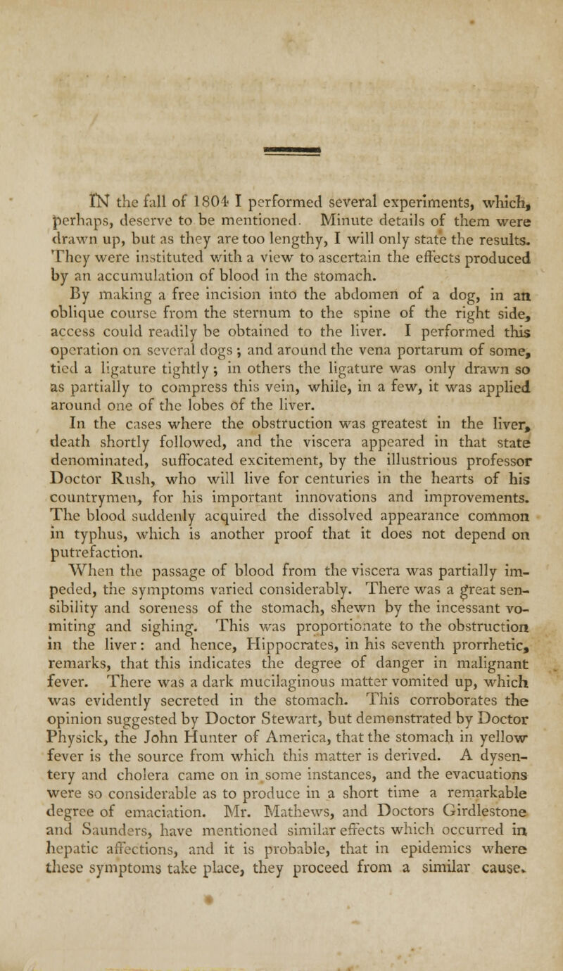 tN the fall of ISOi I performed several experiments, wKich, perhaps, deserve to be mentioned. Minute details of them were drawn up, but as they are too lengthy, I will only state the results. They were instituted with a view to ascertain the effects produced by an accumulation of blood in the stomach. By making a free incision into the abdomen of a dog, in an oblique course f:-om the sternum to the spine of the right side, access could readily be obtained to the liver. I performed this operation on several dogs ; and around the vena portarum of some, tied a ligature tightly; in others the ligature was only drawn so as partially to compress this vein, while, in a few, it was applied around one of the lobes of the liver. In the cases where the obstruction was greatest in the liver, death shortly followed, and the viscera appeared in that state denominated, suffocated excitement, by the illustrious professor Doctor Rush, who will live for centuries in the hearts of his countrymen, for his important innovations and improvements. The blood suddenly acquired the dissolved appearance common in typhus, which is another proof that it does not depend on putrefaction. When the passage of blood from the viscera was partially im- peded, the symptoms varied considerably. There was a ^eat sen- sibility and soreness of the stomach, shewn by the incessant vo- miting and sighing. This was proportionate to the obstruction in the liver: and hence, Hippocrates, in his seventh prorrhetic, remarks, that this indicates the degree of danger in malignant fever. There was a dark mucilaginous matter vomited up, which was evidently secreted in the stomach. This corroborates the opinion suggested by Doctor Stewart, but demonstrated by Doctor Physick, the John Hunter of America, that the stomach in yellow- fever is the source from which this matter is derived. A dysen- tery and cholera came on in.some instances, and the evacuations were so considerable as to produce in a short time a remarkable degree of emaciation. Mr. Mathews, and Doctors Girdlestone and Saunders, have mentioned similar effects which occurred in hepatic affections, and it is probable, that in epidemics where these symptoms take place, they proceed from a similar cause*