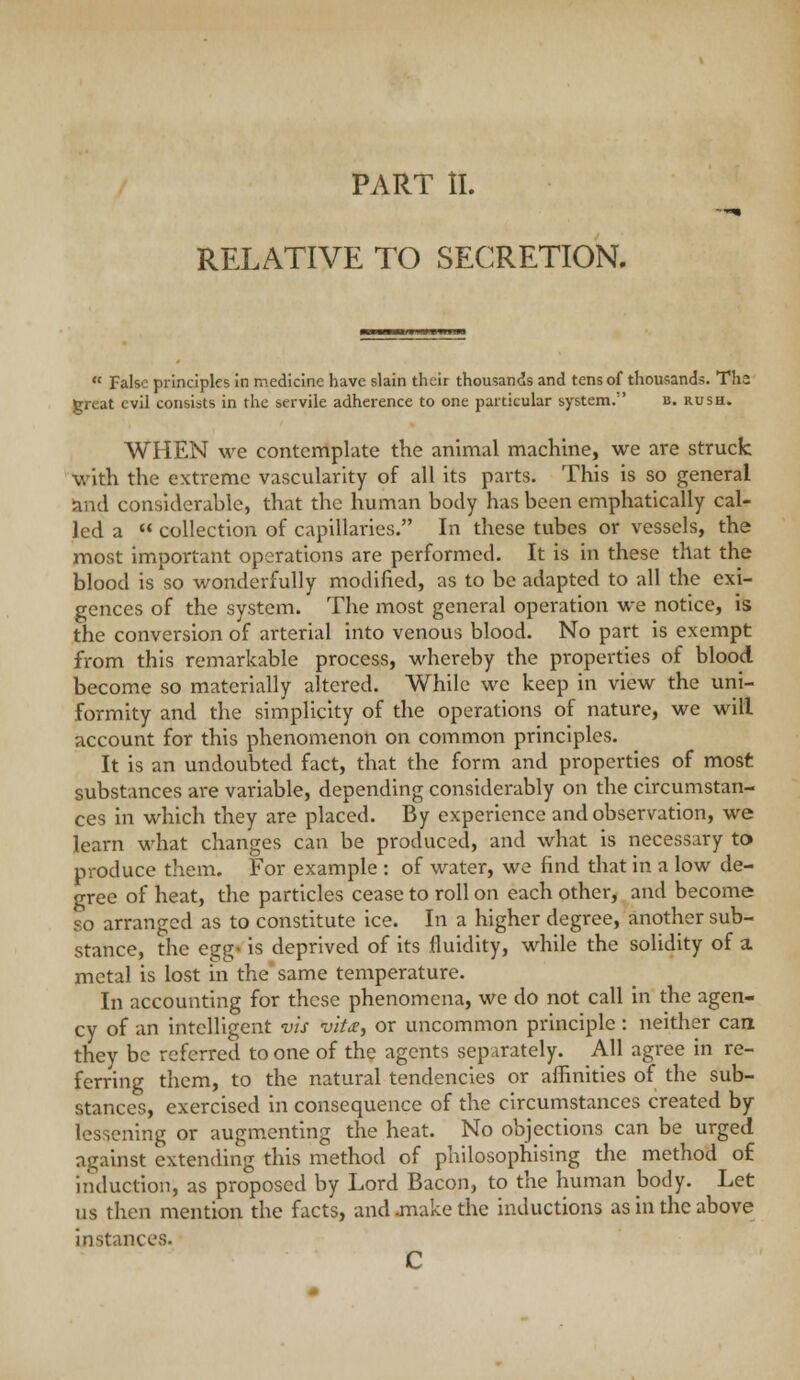 PART II. RELATIVE TO SECRETION.  False principles in medicine have slain their thousands and tens of thousands. The great evil consists in the servile adherence to one particular system. b. rush. WHEN we contemplate the animal machine, we are struck with the extreme vascularity of all its parts. This is so general and considerable, that the human body has been emphatically cal- led a  collection of capillaries. In these tubes or vessels, the most important operations are performed. It is in these that the blood is so wonderfully modified, as to be adapted to all the exi- gences of the system. The most general operation we notice, is the conversion of arterial into venous blood. No part is exempt from this remarkable process, whereby the properties of blood become so materially altered. While we keep in view the uni- formity and the simplicity of the operations of nature, we will account for this phenomenon on common principles. It is an undoubted fact, that the form and properties of most substances are variable, depending considerably on the circumstan- ces in which they are placed. By experience and observation, we learn what changes can be produced, and what is necessary to produce them. For example : of water, we find that in a low de- gree of heat, the particles cease to roll on each other, and become so arranged as to constitute ice. In a higher degree, another sub- stance, the egg< is deprived of its fluidity, while the solidity of a metal is lost in the same temperature. In accounting for these phenomena, we do not call in the agen- cy of an intelligent vis vita:, or uncommon principle : neither can they be referred to one of the agents separately. All agree in re- ferring them, to the natural tendencies or affinities of the sub- stances, exercised in consequence of the circumstances created by lessening or augmenting the heat. No objections can be urged against extending this method of philosophising the method of induction, as proposed by Lord Bacon, to the human body. Let us then mention the facts, and jnake the inductions as in the above instances. C