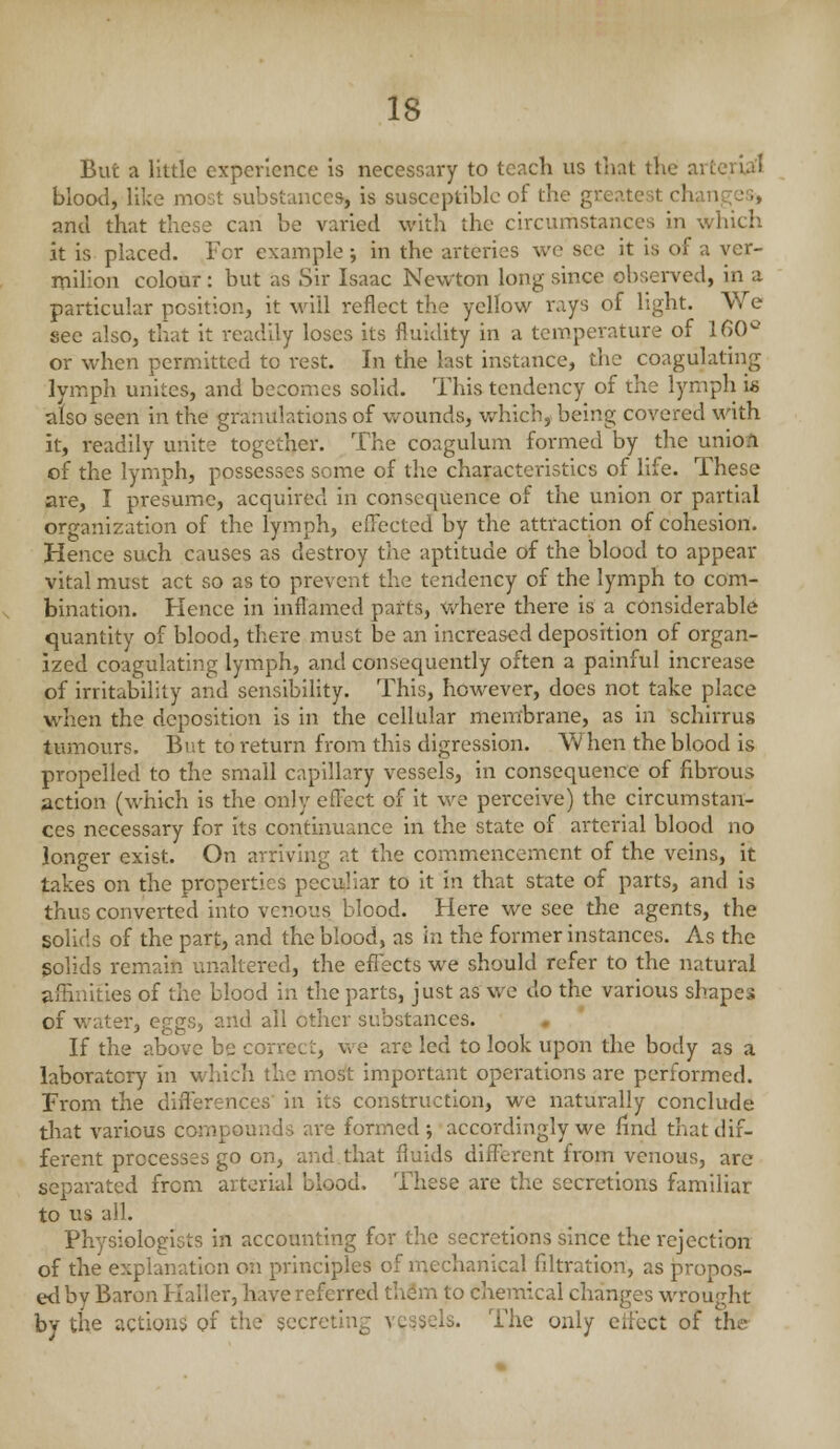 But a little experience is necessary to teach us that the arterial blootl, like most substances, is susceptible of the greatest change;;, and that these can be varied with the circumstances in which it is placed. For example j in the arteries we see it is of a ver- milion colour: but as Sir Isaac Newton long since observed, in a particular position, it will reflect the yellow rays of light. We see also, that it readily loses its fluidity in a temperature of 160^ or when permitted to rest. In the last instance, the coagulating lymph unites, and becomes solid. This tendency of the lymph is also seen in the granulations of wounds, v/hicb, being covered with it, readily unite together. The coagulum formed by the union of the lymph, possesses some of the characteristics of life. These are, I presume, acquired in consequence of the union or partial organization of the lymph, effected by the attraction of cohesion. Hence such causes as destroy the aptitude of the blood to appear vital must act so as to prevent the tendency of the lymph to com- bination. Hence in inflamed parts, where there is a considerable quantity of blood, there must be an increased deposition of organ- ized coagulating lymph, and consequently often a painful increase of irritability and sensibility. This, however, does not take place when the deposition is in the cellular membrane, as in schirrus tumours. But to return from this digression. W hen the blood is propelled to the small capillary vessels, in consequence of fibrous action (which is the only effect of it we perceive) the circumstan- ces necessary for its continuance in the state of arterial blood no longer exist. On arriving at the commencement of the veins, it takes on the properties peculiar to it in that state of parts, and is thus converted into venous blood. Here we see the agents, the solids of the part, and the blood, as in the former instances. As the solids remain unaltered, the effects we should refer to the natural afEnities of the blood in the parts, just as we do the various shapes of water, eggs, and all other substances. • If the above be correct, we are led to look upon the body as a laboratory in which the most important operations are performed. From the diflerences' in its construction, we naturally conclude that various compounds are formed -, accordingly we find that dif- ferent processes go on, and that fluids different from venous, are separated from arterial blood. These are the secretions familiar to us all. Physiologists in accounting for the secretions since the rejection of the explanation on principles of mechanical fdtration, as propos- ed by Baron Kaller, have referred th^m to chemical changes wrought by the actions of the secreting vessels. The only effect of the