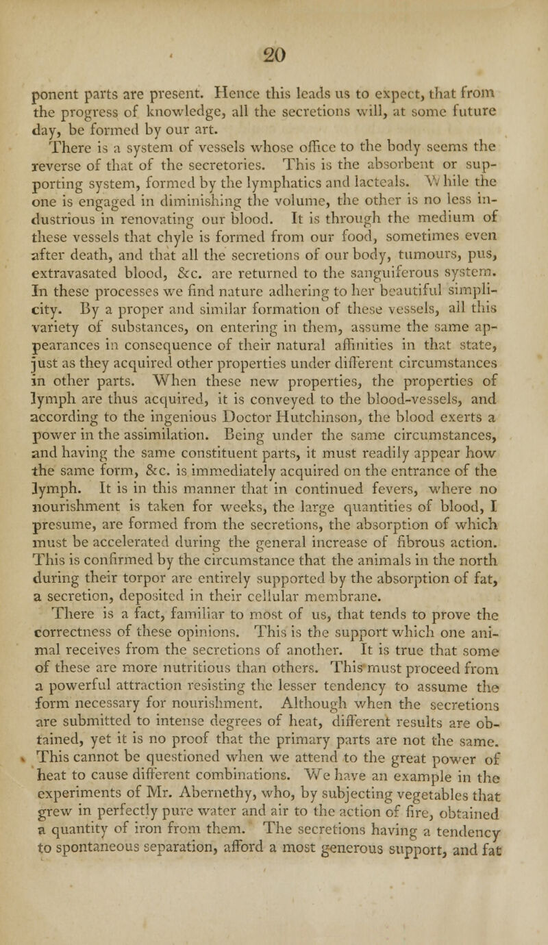 ponent parts are present. Hence this leads us to expect, that from the progress of knowledge, all the secretions will, at some future day, be formed by our art. There is a system of vessels whose office to the body seems the reverse of that of the secretories. This is the absorbent or sup- porting system, formed by the lymphatics and lacteals. V; bile the one is engaged in diminishing the volume, the other is no less in- dustrious in renovating our blood. It is through the medium of these vessels that chyle is formed from our food, sometimes even after death, and that all the secretions of our body, tumours, pus, extravasated blood, &c. are returned to the sanguiferous system. In these processes we find nature adhering to her beautiful simpli- city. By a proper and similar formation of these vessels, all this variety of substances, on entering in them, assume the same ap- pearances in consequence of their natural affinities in that state, just as they acquired other properties under difl'erent circumstances in other parts. When these new properties, the properties of lymph are thus acquired, it is conveyed to the blood-vessels, and according to the ingenious Doctor Hutchinson, the blood exerts a power in the assimilation. Being under the same circumstances, and having the same constituent parts, it must readily appear how the same form, &c. is immediately acquired on the entrance of the lymph. It is in this manner that in continued fevers, where no nourishment is taken for weeks, the large quantities of blood, I presume, are formed from the secretions, the absorption of which must be accelerated during the general increase of fibrous action. This is confirmed by the circumstance that the animals in the north during their torpor are entirely supported by the absorption of fat, a secretion, deposited in their cellular membrane. There is a fact, familiar to most of us, that tends to prove the correctness of these opinions. This is the support which one ani- mal receives from the secretions of another. It is true that some of these are more nutritious than others. This'must proceed from a powerful attraction resisting the lesser tendency to assume the form necessary for nourishment. Although when the secretions are submitted to intense degrees of heat, different results are ob- tained, yet it is no proof that the primary parts are not the same. This cannot be questioned when we attend to the great power of heat to cause different com^binations. We have an example in the experiments of Mr. Abernethy, who, by subjecting vegetables that grew in perfectly pure water and air to the action of fire, obtained a quantity of iron from them. The secretions having a tendency to spontaneous separation, afford a most generous support, and fat