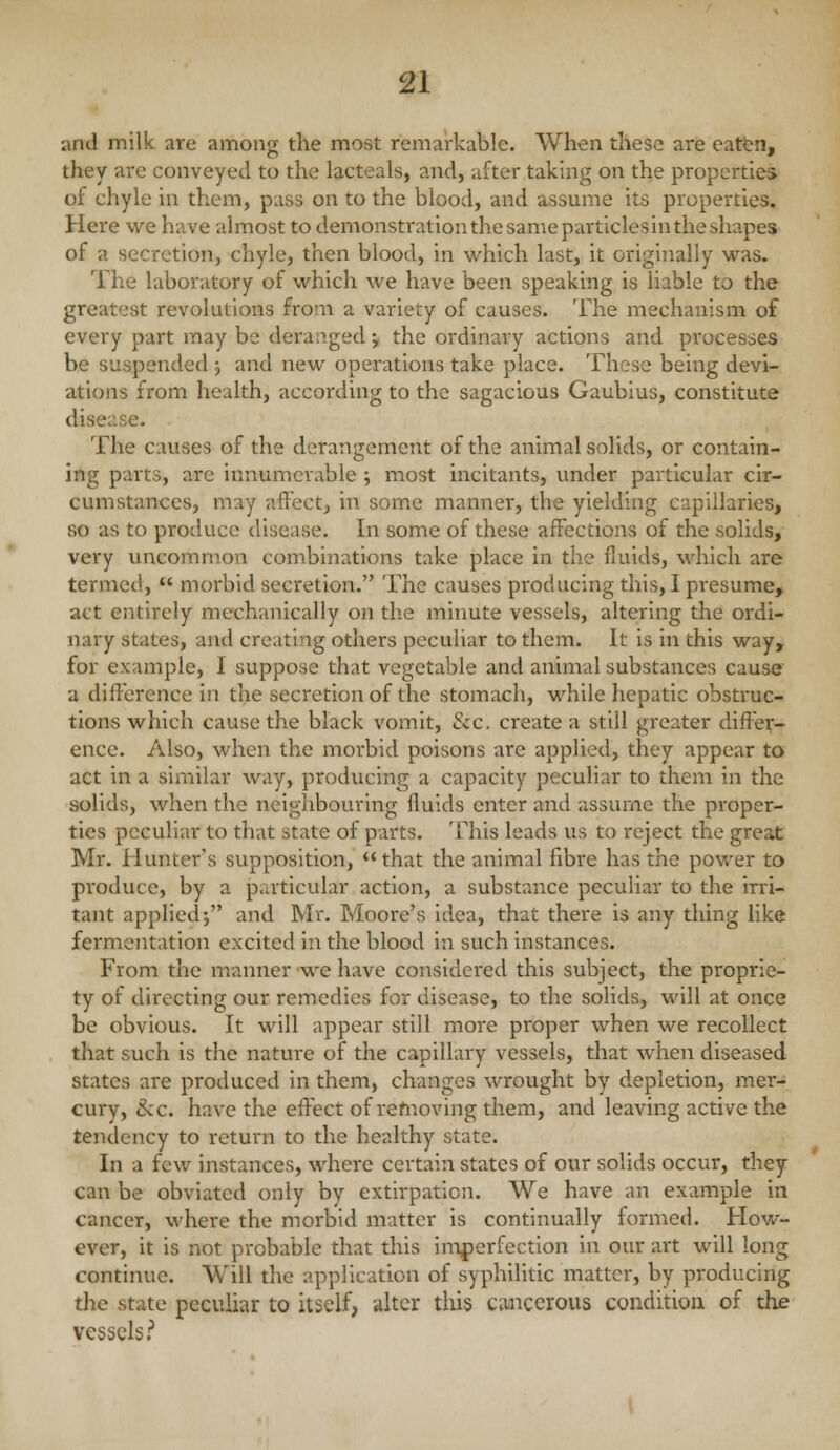and milk are among the most remarkable. When these are eattn, they are conveyed to the lacteals, and, after taking on the properties of chyle in them, pass on to the blood, and assume its properties. Here we have almost to demonstration the same particles in the shapes of a secretion, chyle, then blood, in which last, it originally was. The laboratory of which we have been speaking is liable to the greatest revolutions from a variety of causes. The mechanism of every part may be deranged; the ordinary actions and processes be suspended ; and new operations take place. These being devi- ations from health, according to the sagacious Gaublus, constitute disease. The causes of the derangement of the animal solids, or contain- ing parts, are innumerable ; most incitants, under particular cir- cumstances, may affect, in some manner, the yielding capillaries, so as to produce disease. In some of these affections of the solids, very uncommon combinations take place in the fiuids, which are termed,  morbid secretion. The causes producing this, I presume, act entirely mechanically on the minute vessels, altering the ordi- nary states, and creating others peculiar to them. It is in this way, for example, I suppose that vegetable and animal substances cause a difference in the secretion of the stomach, while hepatic obstruc- tions which cause the black vomit, &c. create a still greater diffei^- ence. Also, when the morbid poisons are applied, they appear to act in a similar way, producing a capacity peculiar to them in the solids, when the neighbouring fluids enter and assume the proper- ties peculiar to that state of parts. This leads us to reject the great Mr. Hunter's supposition, that the animal fibre has the power to pi'oduce, by a particular action, a substance peculiar to the irri- tant applied; and Mr. Moore's idea, that there is any thing like fermentation excited in the blood in such instances. From the manner we have considered this subject, the proprie- ty of directing our remedies for disease, to the solids, will at once be obvious. It will appear still more proper when we recollect that such is the nature of the capillary vessels, that when diseased states are produced in them, changes wrought by depletion, mer- cury, &c. have the effect of removing them, and leaving active the tendency to return to the healthy state. In a few instances, where certain states of our solids occur, they can be obviated only by extirpation. We have ;in example in cancer, where the morbid matter is continually formed. How- ever, it is not probable that this im|)erfection in our art will long continue. Will the application of syphilitic matter, by producing the state peculiar to itself, alter this cancerous condition of the vessels.''