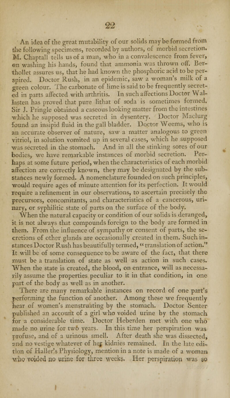 An idea of the great mutability of our solids may be formed from die following specimens, recorded by authors, of morbid secretion. M. Chaptall tells us of a man, who in a convalescence from fever, on washing his hands, found that ammonia was thrown off. Ber- thollet assures us, that he had known the phosphoric acid to be per- spired. Doctor Rush, in an epidemic, saw a woman's milk of a green colour. The carbonate of lime is said to be frequently secret- ed in parts affected with arthritis. In such affections Doctor Wal- lasten has proved that pure lithat of soda is sometimes formed. Sir J. Pringle obtained a caseous looking matter from the intestines which he supposed was secret3d in dysentery. Doctor Maclurg found an insipid fluid in the gall bladder. Doctor Weems, who is an accurate observer of nature, saw a matter analogous to green vitriol, in solution vomited up in several cases, which he supposed •was secreted in the stomach. And in all the stinking sores of our bodies, we have remarkable instances of morbid secretion. Per- haps at some future period, when the characteristics of each morbid affection are correctly known, they may be designated by the sub- stances newly formed. A nomenclature founded on such principles, would require ages of minute attention for its perfection. It would require a refinement in our observations, to asceitain precisely the precursors, concomitants, and characteristics of a cancerous, uri- nary, or syphilitic state of parts on the surface of the body. When the natural capacity or condition of our solids is deranged, it is not always that compounds foreign to the body are formed in them. From the influence of sympathy or consent of parts, the se- cretions of other glands are occasionally created in them. Such in- stances Doctor Rush has beautifully termed, translation of action. It will be of some consequence to be aware of the fact, that there must be a translation of state as well as action in such cases. AVhen the state is created, the blood, on entrance, will as necessa- rily assume the properties peculiar to it in that condition, in one part of the body as well as in another. There are many remarkable instances on record of one part's performing the function of another. Among these we frequently hear of women's menstruating by the stomach. Doctor Senter published an account of a girl who voided urine by the stomach for a considerable time. Doctor Heberden met with one who made no urine for tw6 years. In this time her perspiration was profuse, and of a urinous smell. After death she was dissected, and no vestige whatever of hej kidnies remained. In the late edi- tion of Haller's Physiology, mention in a note is made of a woman who voided no urine for three weeks. Her perspiration was 50