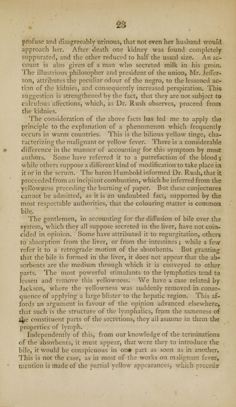 pfofuse and disagreeably urinous, that not even her husband would approach her. After death one kidney was found completely- suppurated, and the other reduced to half the usual size. An ac- count is also given of a man who secreted milk in his groin. The illustrious philosopher and president of the union, Mr. Jeffer- son, attributes the peculiar odour of the negro, to the lessened ac- tion of the kidnies, and consequently increased perspiration. This suggestion is strengthened by the fact, that they are not subject to calculous affections, which, as Dr. Rush observes, proceed from the kidnies. The consideration of the above facts has led me to apply the principle to the explanation of a phenomenon which frequently occurs in warm countries. This is the bilious yellow tinge, cha- racterizing the malignant or yellow fever. There is a considerable <lifference in the manner of accounting for this symptom by most authors. Some have referred it to a putrefaction of the blood } while others suppose a different kind of modification to take place in it or in the serum. The baron Humbold informed Dr. Rush, that it proceeded from an incipient combustion, which he inferred from the yellowness preceding the burning of paper. But these conjectures cannot be admitted, as it is an undoubted fact, supported by the most respectable authorities, that the colouring matter is common bile. The gentlemen, in accounting for the diffusion of bile over the system, which they all suppose secreted in the liver, have not coin- cided in opinion. Some have attributed it to regurgitation, other$ to absorption from the liver, or from the intestines; while a few refer it to a retrograde motion of the absorbents. But granting that the bile is formed in the liver, it does not appear tliat the ab* sorbents are the medium through which it is conveyed to other parts. The most pov/erful stimulants to the lymphatics tend to lessen and remove this yellowness. We have a case related by Jackson, where the yellowness was suddenly removed in conse- quence of applying a large blister to the hepatic region. This af- fords an argument in favour of the opinion advanced elsewhere, that such is the structure of the lymphatics, from the sameness of i^te constituent parts of the secretions, they all assume in them the properties of lymph. Independently of this, from our knowledge of the terminations of the absorbents, it must appear, that were they to introduce the bile, it would be conspicuous in on» part as soon as in another* This is not the case, as in most of the works on malignant fever, mention is made of the partial yellow appearances, which precede