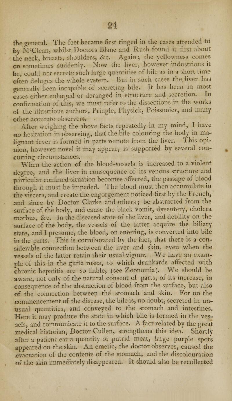the general. The feet became first tinged in the cases attended to by M'^Clean, whilst Doctors Blane and Rush found it first about the neck, breasts, shoulders, &c. Again; the yellowness comes on sometimes suddenly. Now the liver, however industrious it be, could not secrete such large quantities of bile as in a short time often deluges the whole system. But in such cases the, liver has generally been incapable of secreting bile. It has been in most cases eitlier enlarged or deranged in structure and secretion. In confirmation of this, we must refer to the dissections in the works of the illustrious authors, Pringle, Physick, Poissonier, and many otlier accurate observers. - After weighing the above facts repeatedly in my mind, I have no hesitation in observing, that the bile colouring the body in ma- ii<Tnant fever is formed in parts remote from the liver. This opi- nion, however novel it may appear, is supported by several con- cunning circumstances. When the action of the blood-vessels is increased to a violent degree, and the Hver in consequence of its venous structure and particular confined situation becomes affected, the passage of blood through it must be impeded. The blood must then accumulate in the viscera, and create tlie engorgement noticed first by the French, and since by Doctor Cl-arke and others -, be abstracted from the surface of the body, and cause the black vomit, dysentery, cholera morbus, &c. In the diseased state of the liver, and debility on the surface of the body, the vessels of the latter acquire the biliary state, and I presume, the blood, on entering, is converted into bile in the parts. This is corroborated by the fact, that there is a con- siderable connection between the liver and skin, even when the vessels of the latter retain their usual vigour. We have an exam- ple of this in the gutta rosea, to which drunkards affected with chronic hepatitis are so liable, (see Zoonomia). We should be aware, not only of the natural consent of parts, of its increase, in consequence of the abstraction of blood from the surface, but also of the connection between the stomach and skin. For on the commencement of the disease, the bile is, no doubt, secreted in un- usual quantities, and conveyed to the stomach and intestines. Here it may produce the state in which bile is formed in the ves- sels, and communicate it to the surface. A fact related by the great medical historian, Doctor CuUen, strengthens this idea. Shortly after a patient eat a quantity of putrid meat, large purple spots appeared on the skin. An ennetic, the doctor observes, caused the evacuation of the contents of the stomach, and the discolouration of the skin immediately disappeared. It should also be recollected