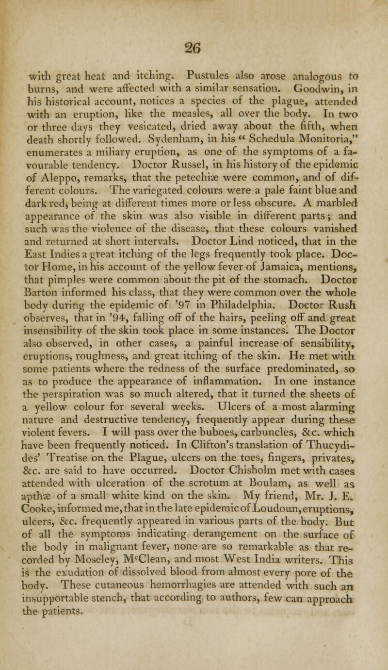 ivitli great heat and itching. Pustules also arose analogous to burns, and were affected with a similar sensation. Goodwin, in his historical account, notices a species of the plague, attended with an eruption, like the measles, all over the body. In two or three days they vesicated, dried away about the fifth, when death shortly followed. Sydenham, in his  Schedula Monitoria, enumerates a miliary eruption, as one of the symptoms of a fa- vourable tendency. Doctor Russel, in his history of the epidemic of Aleppo, remarks, that the petechise were common, and of dif- ferent colours. The variegated colours were a pale faint blue and dark red) being at different times more or less obscure. A marbled appearance of the skin was also visible in different parts; and such was the violence of the disease, that these colours vanished and returned at short intervals. Doctor Lind noticed, that in the East Indies a gteat itching of the legs frequently took place. Doc- tor Home, in his account of the yellow fever of Jamaica, mentions, that pimples were common about the pit of the stomach. Doctor Barton informed his class, that they were common over the whole body during the epidemic of '97 in Philadelphia. Doctor Rush observes, that in '94, falling off of the hairs, peeling off and great insensibility of the skin took place in some instances. The Doctor also observed, in other cases, a painful increase of sensibility, eruptions, roughness, and great itching of the skin. He met with some patients where the redness of the surface predominated, so as to produce the appearance of inflammation. In one instance the perspiration was so much altered, that it turned the sheets of a yellow colour for several weeks. Ulcers of a most alarming nature and destructive tendency, frequently appear during these violent fevers. I will pass over the buboes, carbuncles, &c. which have been frequently noticed. In Clifton's translation of Thucydi- des' Treatise on the Plague, ulcers on the toes, fingers, privates, &c. are said to have occurred. Doctor Chisholm met with cases attended with ulceration of the scrotum at Boulam, as well as apthse of a small white kind on the skin. My friend, Mr. J. E. Cooke, informed me, that in the late epidemic of Loudoun, eruptions, ulcers, &c. frequently appeared in various parts of the body. But of all the symptoms indicating derangement on the surface of the body in malignant fever, none are so remarkable as that re- corded by Moseley, M'^Clean, and most West India writers. This is the exudation of dissolved blood from almost every pore of the body. These cutaneous hemorrhagies are attended with such an insupportable stench, that according to authors, few can approach the patients.