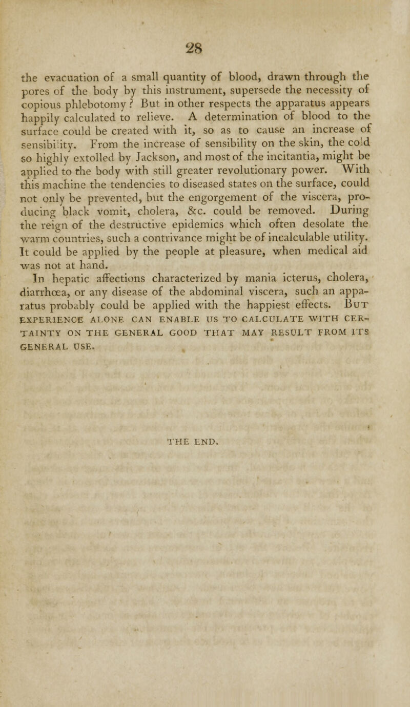 the evacuation of a small quantity of blood, drawn through the pores of the body by this instrument, supersede the necessity of copious phlebotomy ? But in other respects the apparatus appears happily calculated to relieve. A determination of blood to the surface could be created with it, so as to cause an increase of sensibility. From the increase of sensibility on the skin, the cold so highly extolled by Jackson, and most of the incitantia, might be applied to the body with still greater revolutionary power. With this machine the tendencies to diseased states on the surface, could not only be prevented, but the engorgement of the viscera, pro- ducing black vomit, cholera, &c. could be removed. During the reign of the destructive epidemics which often desolate the warm countries, such a contrivance might be of incalculable utility. It could be applied by the people at pleasure, when medical aid was not at hand. In hepatic affections characterized by mania icterus, cholera, diarrhoea, or any disease of the abdominal viscera, such an appa- ratus probably could be applied with the happiest effects. But EXPERIENCE Al.ONE CAN ENABLE US TO CALCULATE WITH CER- TAINTY ON THE GENERAL GOOD THAT MAY RESULT FROM ITS GENERAL USE.