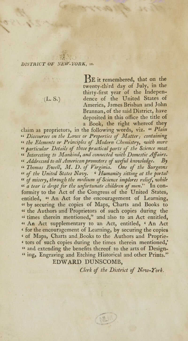 DISTRICT OF XEHr-YORK, ss. IjE it remembered, that on the twenty-tbJrd day of July, in the thirty-first year of the Indepen- (L. S.) dence of the United States of America, James Brisban and John Brannan, of the said District, have deposited in this office the title of a Book, the right whereof they claim as proprietors, in the following words, viz.  Plain  Discourses on the Laws or Properties of Matter; containing  the Elements or Principles of Modern Chemistry, with more particular Details of those practical parts of the Science most « Interesting to Mankind, and connected with Domestic Affairs. (t Addressed to all American promoters of useful knowledge. By  Thomas Ewell, M. D. of Virginia. One of the Surgeons w of the United States Navy. f Humanity sitting at the portal  of misery, through the medium of Science implores relief while *' a tear is droptfor the unfortunate children of men In con- formity to the Act of the Congress of the United States, entitled,  An Act for the encouragement of Learning,  by securing the copies of Maps, Charts and Books to « the Authors and Proprietors of such copies during the « times therein mentioned, and also to an Act entitled,  An Act supplementary to an Act, entitled, * An Act « for the encouragement of Learning, by securing the copies « of Maps, Charts and Books to the Authors and Proprie- * tors of such copies during the times therein mentioned,'  and extending the benefits thereof to the arts of Design-  ing, Engraving and Etching Historical and other Prints. EDWARD DUNSCOMB, Clerk of the District of New-Tork.